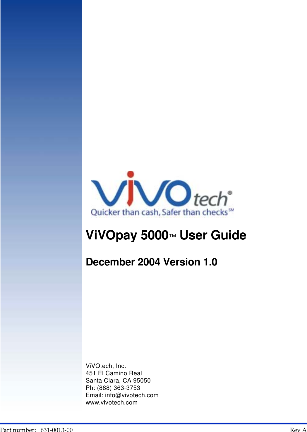      Part number:   631-0013-00                                                                                                                                                        Rev A    AViVOpay 5000™ User Guide December 2004 Version 1.0ViVOtech, Inc.451 El Camino RealSanta Clara, CA 95050Ph: (888) 363-3753Email: info@vivotech.comwww.vivotech.com