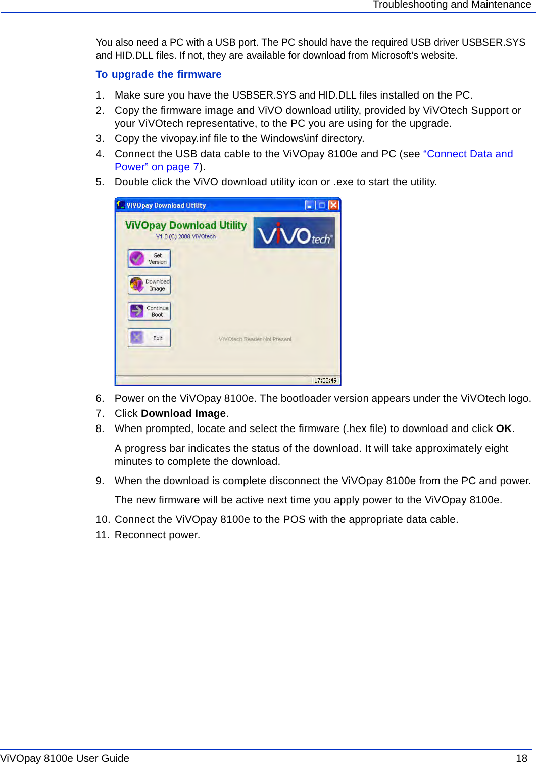 ViVOpay 8100e User Guide  18               Troubleshooting and MaintenanceYou also need a PC with a USB port. The PC should have the required USB driver USBSER.SYS and HID.DLL files. If not, they are available for download from Microsoft’s website.To upgrade the firmware1. Make sure you have the USBSER.SYS and HID.DLL files installed on the PC. 2. Copy the firmware image and ViVO download utility, provided by ViVOtech Support or your ViVOtech representative, to the PC you are using for the upgrade.3. Copy the vivopay.inf file to the Windows\inf directory.4. Connect the USB data cable to the ViVOpay 8100e and PC (see “Connect Data and Power” on page 7). 5. Double click the ViVO download utility icon or .exe to start the utility.6. Power on the ViVOpay 8100e. The bootloader version appears under the ViVOtech logo.7. Click Download Image.8. When prompted, locate and select the firmware (.hex file) to download and click OK.A progress bar indicates the status of the download. It will take approximately eight minutes to complete the download.9. When the download is complete disconnect the ViVOpay 8100e from the PC and power.The new firmware will be active next time you apply power to the ViVOpay 8100e.10. Connect the ViVOpay 8100e to the POS with the appropriate data cable.11. Reconnect power.