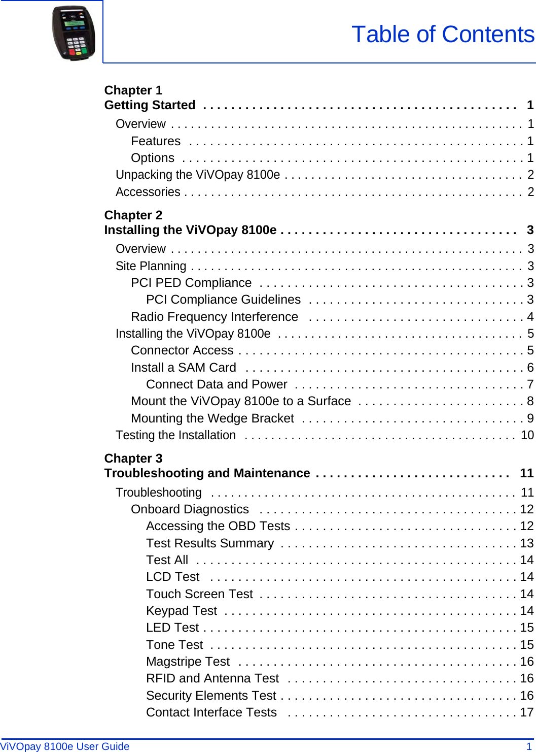 ViVOpay 8100e User Guide 1               Chapter 1Getting Started  . . . . . . . . . . . . . . . . . . . . . . . . . . . . . . . . . . . . . . . . . . . . .   1Overview . . . . . . . . . . . . . . . . . . . . . . . . . . . . . . . . . . . . . . . . . . . . . . . . . . . . .  1Features  . . . . . . . . . . . . . . . . . . . . . . . . . . . . . . . . . . . . . . . . . . . . . . . . 1Options  . . . . . . . . . . . . . . . . . . . . . . . . . . . . . . . . . . . . . . . . . . . . . . . . . 1Unpacking the ViVOpay 8100e . . . . . . . . . . . . . . . . . . . . . . . . . . . . . . . . . . . .  2Accessories . . . . . . . . . . . . . . . . . . . . . . . . . . . . . . . . . . . . . . . . . . . . . . . . . . .  2Chapter 2Installing the ViVOpay 8100e . . . . . . . . . . . . . . . . . . . . . . . . . . . . . . . . . .   3Overview . . . . . . . . . . . . . . . . . . . . . . . . . . . . . . . . . . . . . . . . . . . . . . . . . . . . .  3Site Planning . . . . . . . . . . . . . . . . . . . . . . . . . . . . . . . . . . . . . . . . . . . . . . . . . .  3PCI PED Compliance  . . . . . . . . . . . . . . . . . . . . . . . . . . . . . . . . . . . . . . 3PCI Compliance Guidelines  . . . . . . . . . . . . . . . . . . . . . . . . . . . . . . . 3Radio Frequency Interference   . . . . . . . . . . . . . . . . . . . . . . . . . . . . . . . 4Installing the ViVOpay 8100e  . . . . . . . . . . . . . . . . . . . . . . . . . . . . . . . . . . . . .  5Connector Access . . . . . . . . . . . . . . . . . . . . . . . . . . . . . . . . . . . . . . . . . 5Install a SAM Card  . . . . . . . . . . . . . . . . . . . . . . . . . . . . . . . . . . . . . . . . 6Connect Data and Power  . . . . . . . . . . . . . . . . . . . . . . . . . . . . . . . . . 7Mount the ViVOpay 8100e to a Surface  . . . . . . . . . . . . . . . . . . . . . . . . 8Mounting the Wedge Bracket  . . . . . . . . . . . . . . . . . . . . . . . . . . . . . . . . 9Testing the Installation  . . . . . . . . . . . . . . . . . . . . . . . . . . . . . . . . . . . . . . . . .  10Chapter 3Troubleshooting and Maintenance . . . . . . . . . . . . . . . . . . . . . . . . . . . .   11Troubleshooting   . . . . . . . . . . . . . . . . . . . . . . . . . . . . . . . . . . . . . . . . . . . . . .  11Onboard Diagnostics   . . . . . . . . . . . . . . . . . . . . . . . . . . . . . . . . . . . . . 12Accessing the OBD Tests . . . . . . . . . . . . . . . . . . . . . . . . . . . . . . . . 12Test Results Summary  . . . . . . . . . . . . . . . . . . . . . . . . . . . . . . . . . . 13Test All  . . . . . . . . . . . . . . . . . . . . . . . . . . . . . . . . . . . . . . . . . . . . . . 14LCD Test   . . . . . . . . . . . . . . . . . . . . . . . . . . . . . . . . . . . . . . . . . . . . 14Touch Screen Test  . . . . . . . . . . . . . . . . . . . . . . . . . . . . . . . . . . . . . 14Keypad Test  . . . . . . . . . . . . . . . . . . . . . . . . . . . . . . . . . . . . . . . . . . 14LED Test . . . . . . . . . . . . . . . . . . . . . . . . . . . . . . . . . . . . . . . . . . . . . 15Tone Test  . . . . . . . . . . . . . . . . . . . . . . . . . . . . . . . . . . . . . . . . . . . . 15Magstripe Test  . . . . . . . . . . . . . . . . . . . . . . . . . . . . . . . . . . . . . . . . 16RFID and Antenna Test  . . . . . . . . . . . . . . . . . . . . . . . . . . . . . . . . . 16Security Elements Test . . . . . . . . . . . . . . . . . . . . . . . . . . . . . . . . . . 16Contact Interface Tests   . . . . . . . . . . . . . . . . . . . . . . . . . . . . . . . . . 17Table of Contents