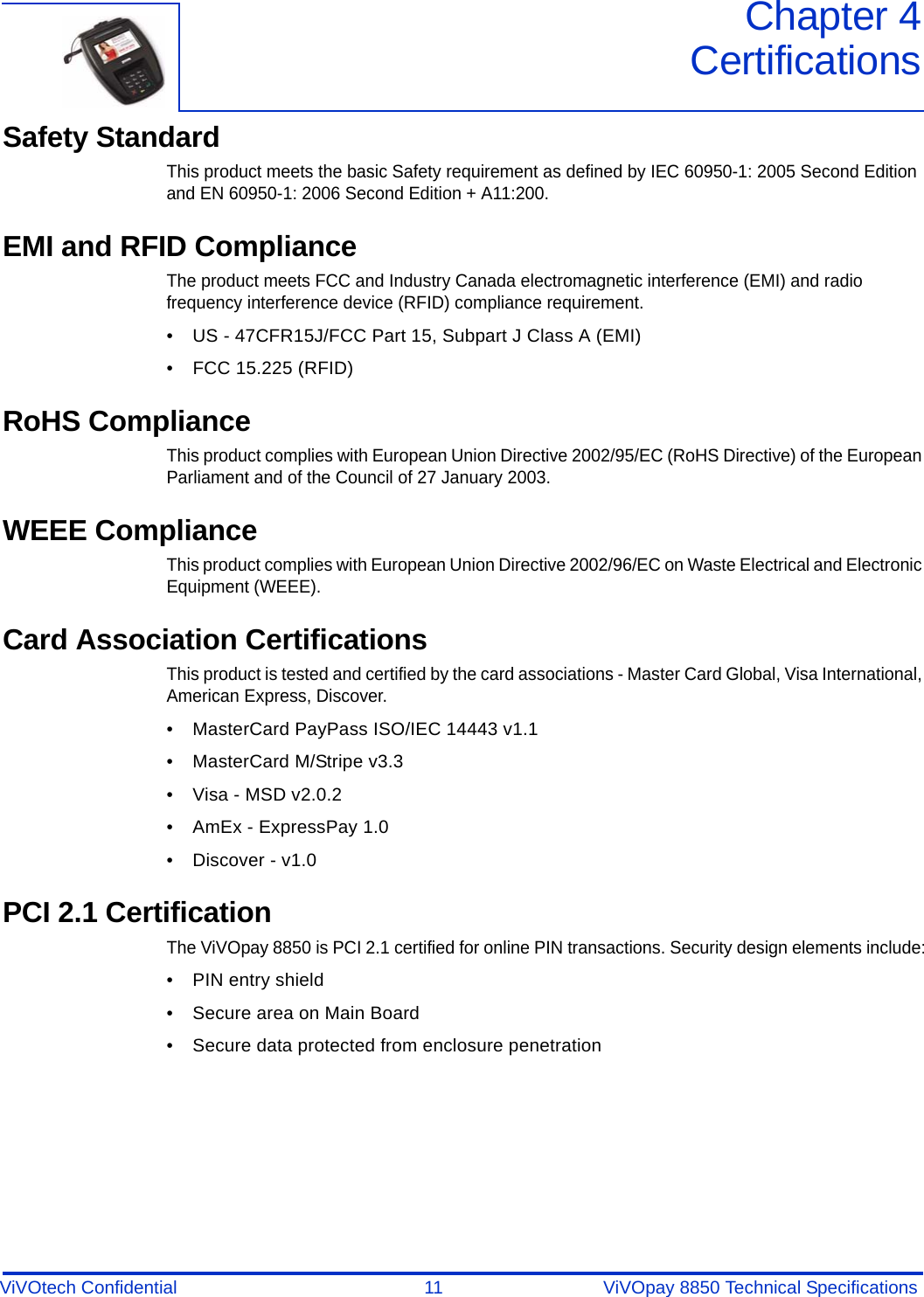 ViVOtech Confidential  11 ViVOpay 8850 Technical SpecificationsChapter 4CertificationsSafety StandardThis product meets the basic Safety requirement as defined by IEC 60950-1: 2005 Second Edition and EN 60950-1: 2006 Second Edition + A11:200. EMI and RFID ComplianceThe product meets FCC and Industry Canada electromagnetic interference (EMI) and radio frequency interference device (RFID) compliance requirement. • US - 47CFR15J/FCC Part 15, Subpart J Class A (EMI) • FCC 15.225 (RFID)RoHS ComplianceThis product complies with European Union Directive 2002/95/EC (RoHS Directive) of the European Parliament and of the Council of 27 January 2003.WEEE ComplianceThis product complies with European Union Directive 2002/96/EC on Waste Electrical and Electronic Equipment (WEEE).Card Association CertificationsThis product is tested and certified by the card associations - Master Card Global, Visa International, American Express, Discover.• MasterCard PayPass ISO/IEC 14443 v1.1• MasterCard M/Stripe v3.3 • Visa - MSD v2.0.2• AmEx - ExpressPay 1.0 • Discover - v1.0PCI 2.1 CertificationThe ViVOpay 8850 is PCI 2.1 certified for online PIN transactions. Security design elements include:• PIN entry shield• Secure area on Main Board• Secure data protected from enclosure penetration