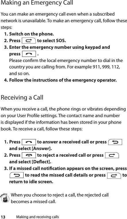 13Making an Emergency CallYou can make an emergency call even when a subscribed network is unavailable. To make an emergency call, follow these steps:1. Switch on the phone.2. Press   to select SOS.3. Enter the emergency number using keypad and  press   . Please conrm the local emergency number to dial in the country you are calling from. For example 911, 999, 112, and so on.4. Follow the instructions of the emergency operator.Receiving a CallWhen you receive a call, the phone rings or vibrates depending on your User Prole settings. The contact name and number is displayed if the information has been stored in your phone book. To receive a call, follow these steps:1. Press   to answer a received call or press   and select [Answer].2. Press   to reject a received call or press   and select [Deect]. 3. If a missed call notication appears on the screen, press  to read the missed call details or press   to return to idle screen.When you choose to reject a call, the rejected call becomes a missed call.Making and receiving calls