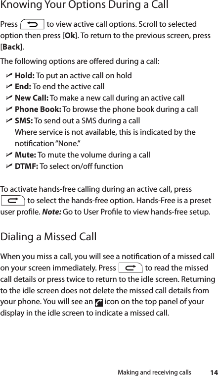14Making and receiving callsKnowing Your Options During a CallPress   to view active call options. Scroll to selected option then press [Ok]. To return to the previous screen, press [Back].The following options are oered during a call: ìHold: To put an active call on hold ìEnd: To end the active call ìNew Call: To make a new call during an active call ìPhone Book: To browse the phone book during a call ìSMS: To send out a SMS during a callWhere service is not available, this is indicated by the notication “None.” ìMute: To mute the volume during a call ìDTMF: To select on/o functionTo activate hands-free calling during an active call, press  to select the hands-free option. Hands-Free is a preset user prole. Note: Go to User Prole to view hands-free setup.Dialing a Missed CallWhen you miss a call, you will see a notication of a missed call on your screen immediately. Press   to read the missed call details or press twice to return to the idle screen. Returning to the idle screen does not delete the missed call details from your phone. You will see an   icon on the top panel of your display in the idle screen to indicate a missed call.