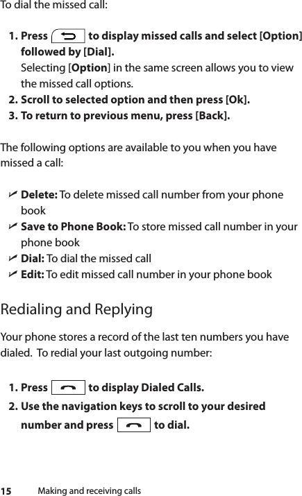 15To dial the missed call:1. Press   to display missed calls and select [Option] followed by [Dial]. Selecting [Option] in the same screen allows you to view the missed call options. 2. Scroll to selected option and then press [Ok]. 3. To return to previous menu, press [Back].The following options are available to you when you have missed a call: ìDelete: To delete missed call number from your phone book ìSave to Phone Book: To store missed call number in your phone book ìDial: To dial the missed call ìEdit: To edit missed call number in your phone bookRedialing and ReplyingYour phone stores a record of the last ten numbers you have dialed.  To redial your last outgoing number:1. Press   to display Dialed Calls.2. Use the navigation keys to scroll to your desired number and press   to dial.Making and receiving calls