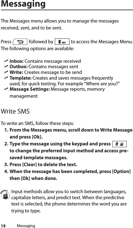 19MessagingThe Messages menu allows you to manage the messages received, sent, and to be sent.Press   followed by   to access the Messages Menu. The following options are available:   ìInbox: Contains message received ìOutbox: Contains messages sent ìWrite:  Creates message to be send ìTemplate: Creates and saves messages frequently  used, for quick texting. For example “Where are you?” ìMessage Settings: Message reports, memory managementWrite SMSTo write an SMS, follow these steps:1. From the Messages menu, scroll down to Write Message and press [Ok].2. Type the message using the keypad and press   to change the preferred input method and access pre-saved template messages. 3. Press [Clear] to delete the text. 4. When the message has been completed, press [Option] then [Ok] when done.Input methods allow you to switch between languages, capitalize letters, and predict text. When the predictive text is selected, the phone determines the word you are trying to type.Messaging