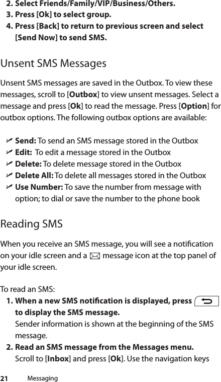 212. Select Friends/Family/VIP/Business/Others.3. Press [Ok] to select group.4. Press [Back] to return to previous screen and select[Send Now] to send SMS.Unsent SMS MessagesUnsent SMS messages are saved in the Outbox. To view these messages, scroll to [Outbox] to view unsent messages. Select a message and press [Ok] to read the message. Press [Option] for outbox options. The following outbox options are available: ìSend: To send an SMS message stored in the Outbox ìEdit:  To edit a message stored in the Outbox ìDelete: To delete message stored in the Outbox ìDelete All: To delete all messages stored in the Outbox ìUse Number: To save the number from message with option; to dial or save the number to the phone bookReading SMSWhen you receive an SMS message, you will see a notication on your idle screen and a   message icon at the top panel of your idle screen.To read an SMS:1. When a new SMS notication is displayed, press   to display the SMS message. Sender information is shown at the beginning of the SMS message.2. Read an SMS message from the Messages menu. Scroll to [Inbox] and press [Ok]. Use the navigation keys Messaging