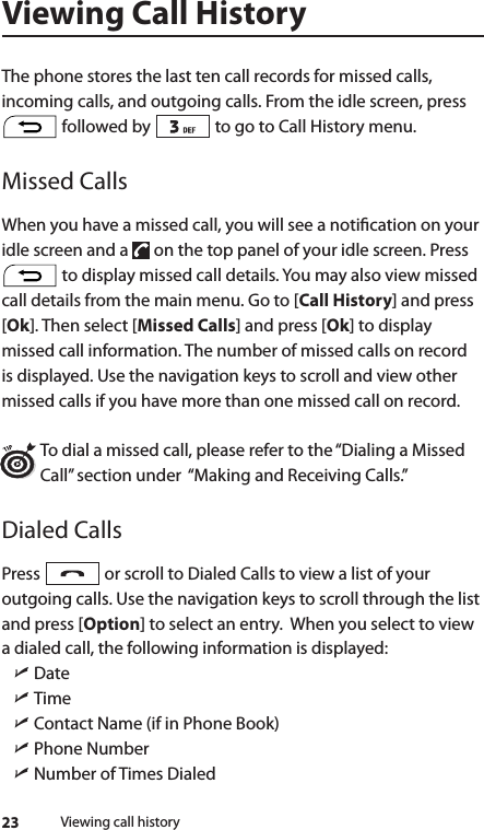 23Viewing Call HistoryThe phone stores the last ten call records for missed calls, incoming calls, and outgoing calls. From the idle screen, press  followed by   to go to Call History menu.Missed CallsWhen you have a missed call, you will see a notication on your idle screen and a   on the top panel of your idle screen. Press  to display missed call details. You may also view missed call details from the main menu. Go to [Call History] and press [Ok]. Then select [Missed Calls] and press [Ok] to display missed call information. The number of missed calls on record is displayed. Use the navigation keys to scroll and view other missed calls if you have more than one missed call on record.To dial a missed call, please refer to the “Dialing a Missed Call” section under  “Making and Receiving Calls.” Dialed CallsPress   or scroll to Dialed Calls to view a list of your outgoing calls. Use the navigation keys to scroll through the list and press [Option] to select an entry.  When you select to view a dialed call, the following information is displayed: ìDate  ìTime   ìContact Name (if in Phone Book) ìPhone Number ìNumber of Times DialedViewing call history