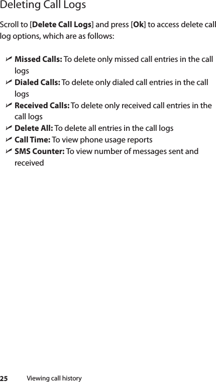 25Deleting Call LogsScroll to [Delete Call Logs] and press [Ok] to access delete call log options, which are as follows: ìMissed Calls: To delete only missed call entries in the call logs ìDialed Calls: To delete only dialed call entries in the call logs ìReceived Calls: To delete only received call entries in the call logs ìDelete All: To delete all entries in the call logs ìCall Time: To view phone usage reports ìSMS Counter: To view number of messages sent and receivedViewing call history