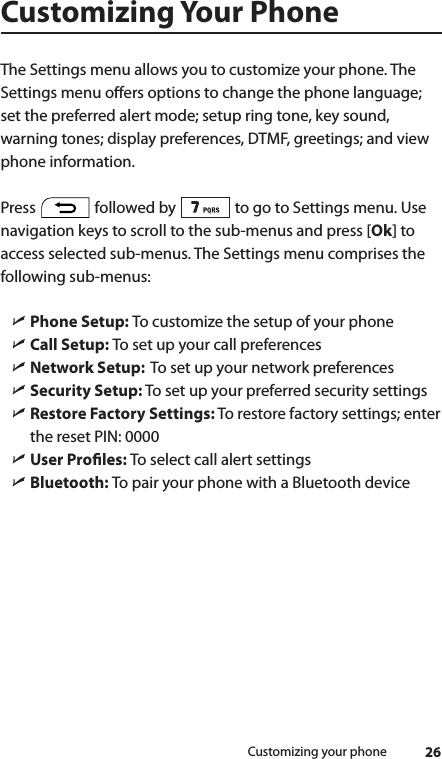 26Customizing your phoneCustomizing Your PhoneThe Settings menu allows you to customize your phone. The Settings menu oers options to change the phone language; set the preferred alert mode; setup ring tone, key sound, warning tones; display preferences, DTMF, greetings; and view phone information.  Press   followed by   to go to Settings menu. Use navigation keys to scroll to the sub-menus and press [Ok] to access selected sub-menus. The Settings menu comprises the following sub-menus: ìPhone Setup: To customize the setup of your phone ìCall Setup: To set up your call preferences ìNetwork Setup:  To set up your network preferences ìSecurity Setup: To set up your preferred security settings ìRestore Factory Settings: To restore factory settings; enter the reset PIN: 0000 ìUser Proles: To select call alert settings ìBluetooth: To pair your phone with a Bluetooth device