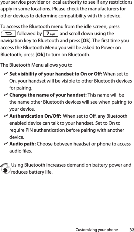 32Customizing your phoneyour service provider or local authority to see if any restrictions  apply in some locations. Please check the manufacturers for other devices to determine compatibility with this device. To access the Bluetooth menu from the idle screen, press  followed by   and scroll down using the navigation key to Bluetooth and press [Ok]. The rst time you access the Bluetooth Menu you will be asked to Power on Bluetooth; press [Ok] to turn on Bluetooth.The Bluetooth Menu allows you to ìSet visibility of your handset to On or O: When set to On, your handset will be visible to other Bluetooth devices for pairing. ìChange the name of your handset: This name will be the name other Bluetooth devices will see when pairing to your device. ìAuthentication On/O:  When set to O, any Bluetooth enabled device can talk to your handset. Set to On to require PIN authentication before pairing with another device. ìAudio path: Choose between headset or phone to access audio les.Using Bluetooth increases demand on battery power and reduces battery life.