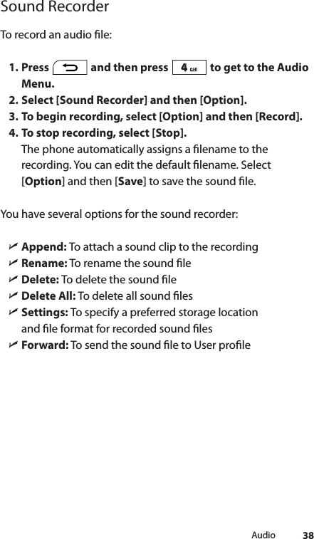 38AudioSound RecorderTo record an audio le: 1. Press   and then press   to get to the Audio Menu.2. Select [Sound Recorder] and then [Option].3. To begin recording, select [Option] and then [Record].4. To stop recording, select [Stop].The phone automatically assigns a lename to the recording. You can edit the default lename. Select [Option] and then [Save] to save the sound le.You have several options for the sound recorder: ìAppend: To attach a sound clip to the recording ìRename: To rename the sound le ìDelete: To delete the sound le ìDelete All: To delete all sound les ìSettings: To specify a preferred storage location    and le format for recorded sound les ìForward: To send the sound le to User prole