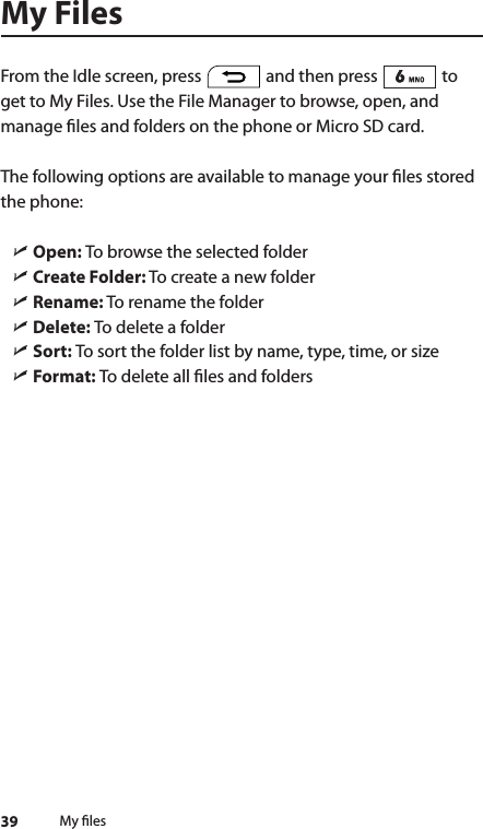 39 My lesMy FilesFrom the Idle screen, press   and then press   to get to My Files. Use the File Manager to browse, open, and manage les and folders on the phone or Micro SD card.The following options are available to manage your les stored the phone: ìOpen:  To browse the selected folder ìCreate Folder: To create a new folder ìRename: To rename the folder ìDelete: To delete a folder ìSort: To sort the folder list by name, type, time, or size ìFormat: To delete all les and folders