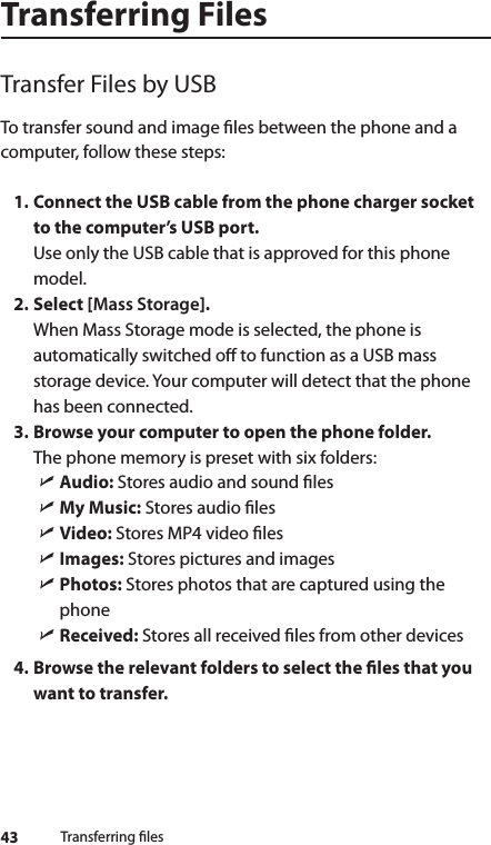 43Transferring FilesTransfer Files by USBTo transfer sound and image les between the phone and a computer, follow these steps:1. Connect the USB cable from the phone charger socket to the computer’s USB port. Use only the USB cable that is approved for this phone model.2. Select [Mass Storage]. When Mass Storage mode is selected, the phone is automatically switched o to function as a USB mass storage device. Your computer will detect that the phone has been connected.3. Browse your computer to open the phone folder. The phone memory is preset with six folders: ìAudio: Stores audio and sound les ìMy Music: Stores audio les ìVideo: Stores MP4 video les ìImages: Stores pictures and images ìPhotos: Stores photos that are captured using the phone ìReceived: Stores all received les from other devices4. Browse the relevant folders to select the les that you want to transfer.Transferring les