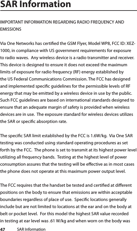 47 SAR InformationSAR InformationIMPORTANT INFORMATION REGARDING RADIO FREQUENCY AND EMISSIONSVia One Networks has certied the GSM Flyer, Model WP8, FCC ID: XEZ-1000, in compliance with US government requirements for exposure to radio waves.  Any wireless device is a radio transmitter and receiver. This device is designed to ensure it does not exceed the maximum limits of exposure for radio frequency (RF) energy established by the US Federal Communications Commission. The FCC has designed and implemented specic guidelines for the permissible levels of RF energy that may be emitted by a wireless device in use by the public.  Such FCC guidelines are based on international standards designed to ensure that an adequate margin of safety is provided when wireless devices are in use.  The exposure standard for wireless devices utilizes the SAR or specic absorption rate.  The specic SAR limit established by the FCC is 1.6W/kg.  Via One SAR testing was conducted using standard operating procedures as set forth by the FCC.  The phone is set to transmit at its highest power level utilizing all frequency bands.  Testing at the highest level of power consumption assures that the testing will be eective as in most cases the phone does not operate at this maximum power output level.  The FCC requires that the handset be tested and certied at dierent positions on the body to ensure that emissions are within acceptable boundaries regardless of place of use.  Specic locations generally include but are not limited to locations at the ear and on the body at belt or pocket level.  For this model the highest SAR value recorded in testing at ear level was .61 W/kg and when worn on the body was 