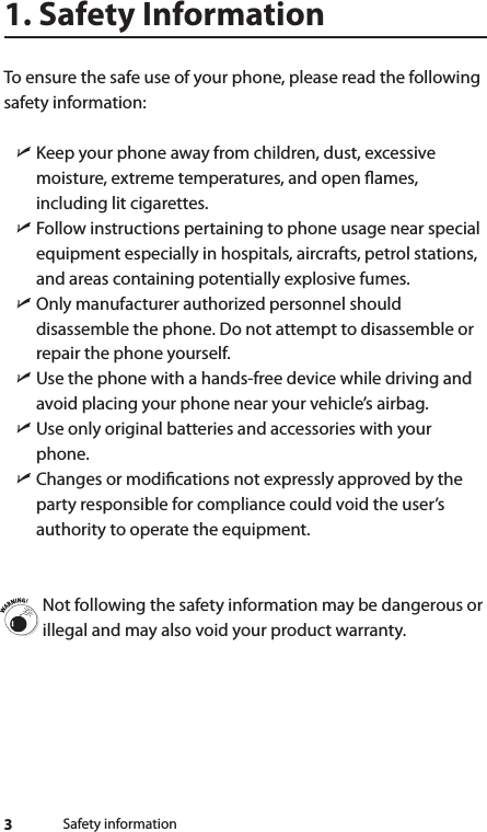 3Safety information1. Safety InformationTo ensure the safe use of your phone, please read the following safety information:  ìKeep your phone away from children, dust, excessive moisture, extreme temperatures, and open ames, including lit cigarettes.  ìFollow instructions pertaining to phone usage near special equipment especially in hospitals, aircrafts, petrol stations, and areas containing potentially explosive fumes.  ìOnly manufacturer authorized personnel should disassemble the phone. Do not attempt to disassemble or repair the phone yourself.  ìUse the phone with a hands-free device while driving and avoid placing your phone near your vehicle’s airbag.  ìUse only original batteries and accessories with your phone. ìChanges or modications not expressly approved by the party responsible for compliance could void the user’s authority to operate the equipment. Not following the safety information may be dangerous or illegal and may also void your product warranty.