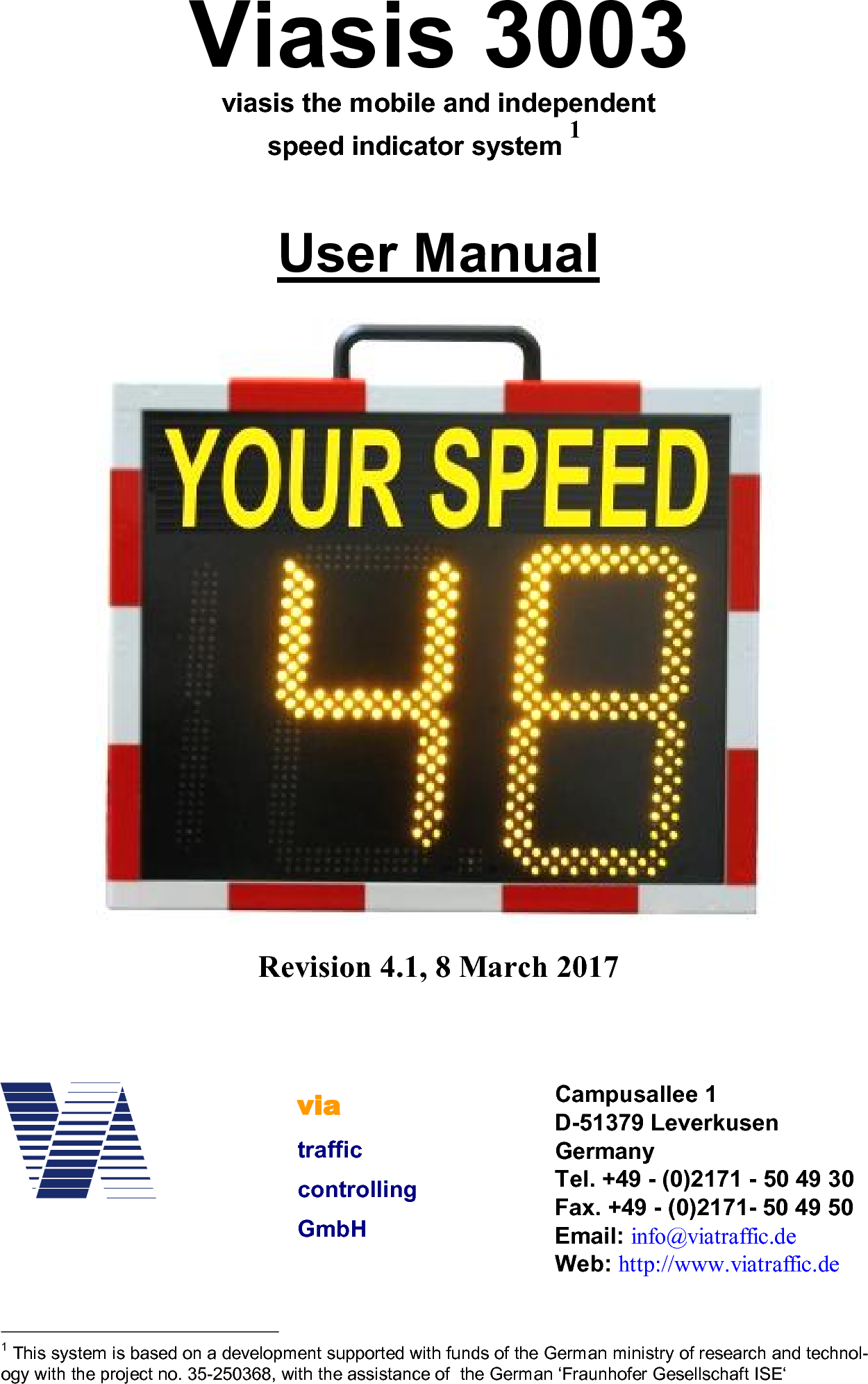 Viasis 3003viasis the mobile and independentspeed indicator system 1User ManualRevision 4.1, 8 March 20171 This system is based on a development supported with funds of the German ministry of research and technol-ogy with the project no. 35-250368, with the assistance of  the German ‘Fraunhofer Gesellschaft ISE‘viatrafficcontrollingGmbHCampusallee 1D-51379 LeverkusenGermanyTel. +49 - (0)2171 - 50 49 30Fax. +49 - (0)2171- 50 49 50Email: info@viatraffic.deWeb: http://www.viatraffic.de