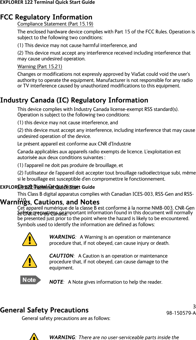 EXPLORER&apos;122&apos;Terminal&apos;Quick&apos;Start&apos;Guide&apos;! ! !3!98-150579-A!! !FCC Regulatory Information Compliance Statement (Part 15.19) The enclosed hardware device complies with Part 15 of the FCC Rules. Operation is subject to the following two conditions:  (1) This device may not cause harmful interference, and  (2) This device must accept any interference received including interference that may cause undesired operation. Warning (Part 15.21) Changes or modifications not expressly approved by ViaSat could void the user’s authority to operate the equipment. Manufacturer is not responsible for any radio or TV interference caused by unauthorized modifications to this equipment. Industry Canada (IC) Regulatory Information This device complies with Industry Canada license-exempt RSS standard(s). Operation is subject to the following two conditions:  (1) this device may not cause interference, and  (2) this device must accept any interference, including interference that may cause undesired operation of the device. Le présent appareil est conforme aux CNR d&apos;Industrie Canada applicables aux appareils radio exempts de licence. L&apos;exploitation est autorisée aux deux conditions suivantes :  (1) l&apos;appareil ne doit pas produire de brouillage, et  (2) l&apos;utilisateur de l&apos;appareil doit accepter tout brouillage radioélectrique subi, même si le brouillage est susceptible d&apos;en compromettre le fonctionnement. Class B Digital Device Notice This Class B digital apparatus complies with Canadian ICES-003, RSS-Gen and RSS-210.  Cet appareil numérique de la classe B est conforme à la norme NMB-003, CNR-Gen et CNR-210 du Canada.    EXPLORER&apos;122&apos;Terminal&apos;Quick&apos;Start&apos;Guide&apos;! ! !4!98-150579-A!! !Warnings, Cautions, and Notes Safety precautions or important information found in this document will normally be presented just prior to the point where the hazard is likely to be encountered.  Symbols used to identify the information are defined as follows:          General Safety Precautions General safety precautions are as follows:   WARNING:  There are no user-serviceable parts inside the terminal. The terminal should only be opened by a technician that is trained and certified to service the EXPLORER 122.  WARNING:  This device emits radio frequency (RF) energy when in transmit mode. In order to comply with FCC RF Exposure limits, the unit must be installed in such a way as to ensure that a minimum separation distance of 44 cm (18 inches) is maintained between the antenna and any nearby persons.       WARNING:   A Warning is an operation or maintenance procedure that, if not obeyed, can cause injury or death.  CAUTION:   A Caution is an operation or maintenance procedure that, if not obeyed, can cause damage to the equipment.  NOTE:   A Note gives information to help the reader. 