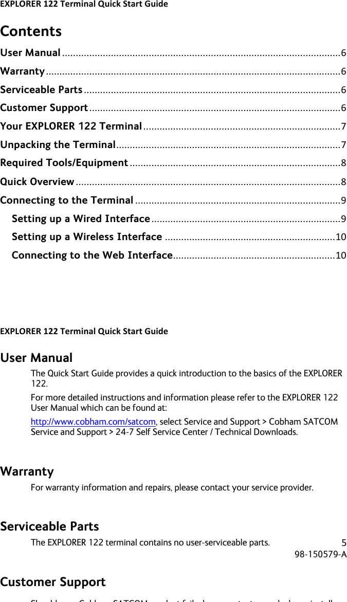 EXPLORER&apos;122&apos;Terminal&apos;Quick&apos;Start&apos;Guide&apos;! ! !5!98-150579-A!! !Contents User Manual!.......................................................................................................!6!Warranty!.............................................................................................................!6!Serviceable Parts!...............................................................................................!6!Customer Support!.............................................................................................!6!Your EXPLORER 122 Terminal!.........................................................................!7!Unpacking the Terminal!...................................................................................!7!Required Tools/Equipment!..............................................................................!8!Quick Overview!..................................................................................................!8!Connecting to the Terminal!............................................................................!9!Setting up a Wired Interface!......................................................................!9!Setting up a Wireless Interface!...............................................................!10!Connecting to the Web Interface!............................................................!10!   EXPLORER&apos;122&apos;Terminal&apos;Quick&apos;Start&apos;Guide&apos;! ! !6!98-150579-A!! !User Manual The Quick Start Guide provides a quick introduction to the basics of the EXPLORER 122.   For more detailed instructions and information please refer to the EXPLORER 122 User Manual which can be found at: http://www.cobham.com/satcom, select Service and Support &gt; Cobham SATCOM Service and Support &gt; 24-7 Self Service Center / Technical Downloads.  Warranty For warranty information and repairs, please contact your service provider.  Serviceable Parts The EXPLORER 122 terminal contains no user-serviceable parts.  Customer Support Should your Cobham SATCOM product fail, please contact your dealer or installer, or the nearest Cobham SATCOM partner. You will find the partner details on www.cobham.com/satcom where you also find the Cobham SATCOM Self Service Center web-portal, which may help you solve the problem. Your dealer, installer or Cobham SATCOM partner will assist you whether the need is user training, technical support, arranging on-site repair or sending the product for repair. Your dealer, installer or Cobham SATCOM partner will also take care of any warranty issue.     