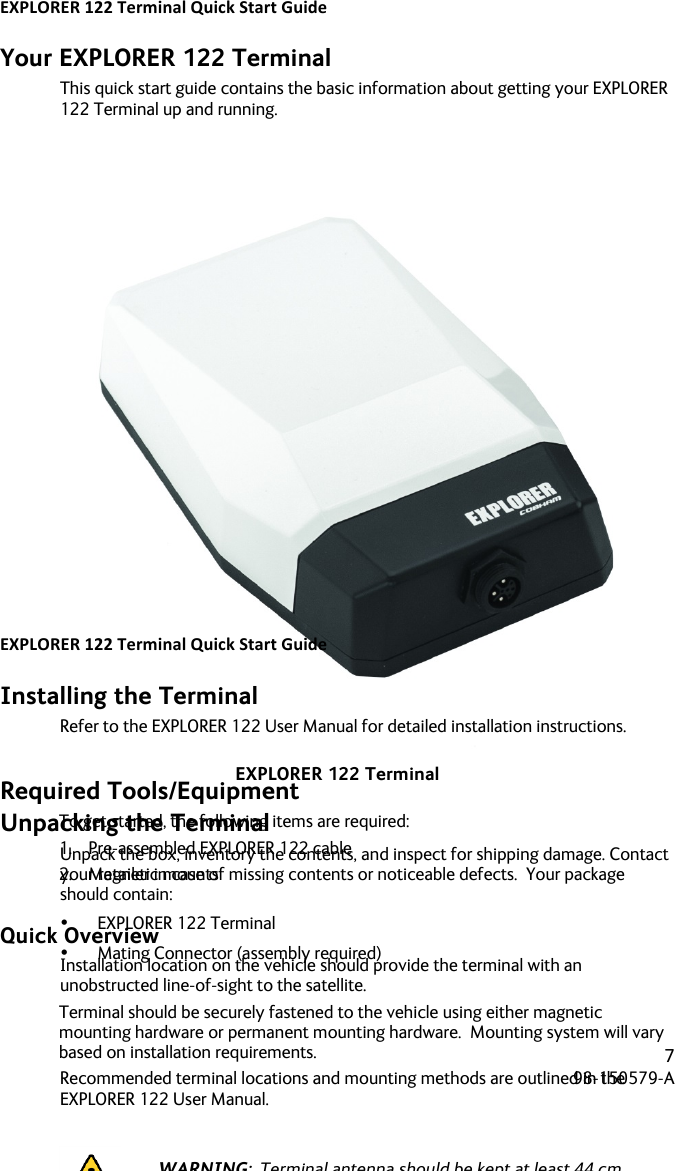 EXPLORER&apos;122&apos;Terminal&apos;Quick&apos;Start&apos;Guide&apos;! ! !7!98-150579-A!! !Your EXPLORER 122 Terminal This quick start guide contains the basic information about getting your EXPLORER 122 Terminal up and running.   EXPLORER 122 Terminal Unpacking the Terminal Unpack the box, inventory the contents, and inspect for shipping damage. Contact your retailer in case of missing contents or noticeable defects.  Your package should contain: • EXPLORER 122 Terminal • Mating Connector (assembly required)  EXPLORER&apos;122&apos;Terminal&apos;Quick&apos;Start&apos;Guide&apos;! ! !8!98-150579-A!! !Installing the Terminal Refer to the EXPLORER 122 User Manual for detailed installation instructions.  Required Tools/Equipment To get started, the following items are required: 1. Pre-assembled EXPLORER 122 cable 2. Magnetic mounts  Quick Overview Installation location on the vehicle should provide the terminal with an unobstructed line-of-sight to the satellite. Terminal should be securely fastened to the vehicle using either magnetic mounting hardware or permanent mounting hardware.  Mounting system will vary based on installation requirements.  Recommended terminal locations and mounting methods are outlined in the EXPLORER 122 User Manual.   WARNING:  Terminal antenna should be kept at least 44 cm from direct exposure to humans.   