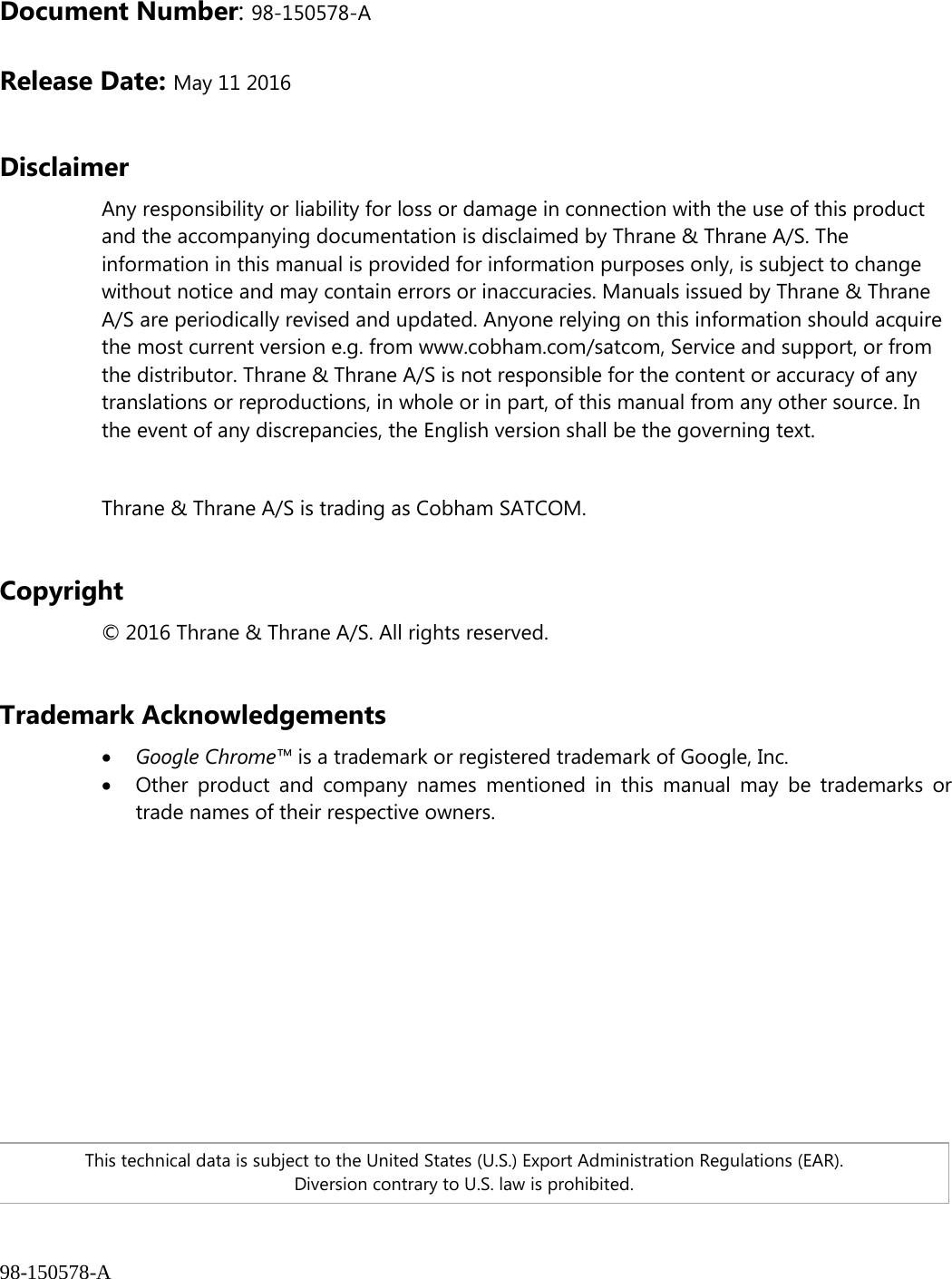 98-150578-A Document Number: 98-150578-A  Release Date: May 11 2016   Disclaimer Any responsibility or liability for loss or damage in connection with the use of this product and the accompanying documentation is disclaimed by Thrane &amp; Thrane A/S. The information in this manual is provided for information purposes only, is subject to change without notice and may contain errors or inaccuracies. Manuals issued by Thrane &amp; Thrane A/S are periodically revised and updated. Anyone relying on this information should acquire the most current version e.g. from www.cobham.com/satcom, Service and support, or from the distributor. Thrane &amp; Thrane A/S is not responsible for the content or accuracy of any translations or reproductions, in whole or in part, of this manual from any other source. In the event of any discrepancies, the English version shall be the governing text.  Thrane &amp; Thrane A/S is trading as Cobham SATCOM.  Copyright © 2016 Thrane &amp; Thrane A/S. All rights reserved.  Trademark Acknowledgements • Google Chrome™ is a trademark or registered trademark of Google, Inc. • Other product and company names mentioned in this manual may be trademarks or trade names of their respective owners.    This technical data is subject to the United States (U.S.) Export Administration Regulations (EAR). Diversion contrary to U.S. law is prohibited. 