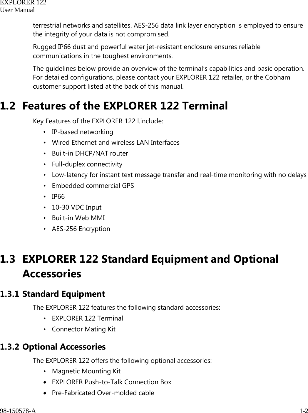   EXPLORER 122  User Manual  98-150578-A     1-2   terrestrial networks and satellites. AES-256 data link layer encryption is employed to ensure the integrity of your data is not compromised. Rugged IP66 dust and powerful water jet-resistant enclosure ensures reliable communications in the toughest environments. The guidelines below provide an overview of the terminal’s capabilities and basic operation. For detailed configurations, please contact your EXPLORER 122 retailer, or the Cobham customer support listed at the back of this manual. 1.2 Features of the EXPLORER 122 Terminal Key Features of the EXPLORER 122 l.include: • IP-based networking • Wired Ethernet and wireless LAN Interfaces • Built-in DHCP/NAT router • Full-duplex connectivity • Low-latency for instant text message transfer and real-time monitoring with no delays • Embedded commercial GPS    • IP66   • 10-30 VDC Input • Built-in Web MMI • AES-256 Encryption  1.3 EXPLORER 122 Standard Equipment and Optional Accessories 1.3.1 Standard Equipment The EXPLORER 122 features the following standard accessories: • EXPLORER 122 Terminal • Connector Mating Kit 1.3.2 Optional Accessories The EXPLORER 122 offers the following optional accessories:   •   Magnetic Mounting Kit • EXPLORER Push-to-Talk Connection Box  • Pre-Fabricated Over-molded cable 
