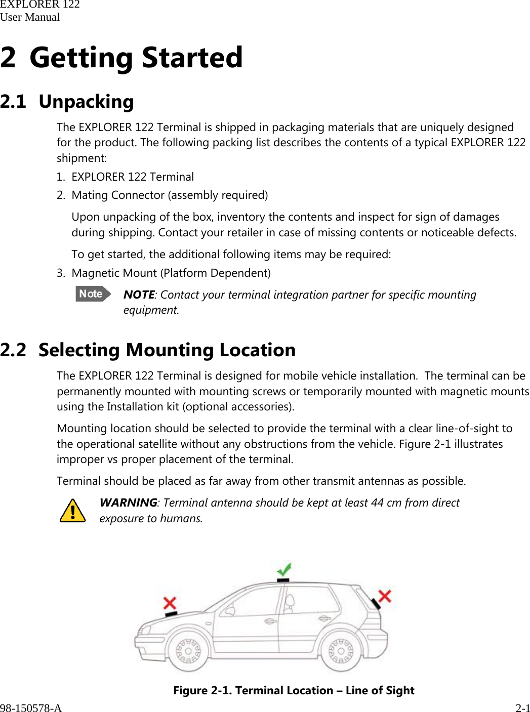   EXPLORER 122  User Manual  98-150578-A     2-1   2 Getting Started 2.1 Unpacking The EXPLORER 122 Terminal is shipped in packaging materials that are uniquely designed for the product. The following packing list describes the contents of a typical EXPLORER 122 shipment:  1. EXPLORER 122 Terminal 2. Mating Connector (assembly required) Upon unpacking of the box, inventory the contents and inspect for sign of damages during shipping. Contact your retailer in case of missing contents or noticeable defects. To get started, the additional following items may be required: 3. Magnetic Mount (Platform Dependent)  NOTE: Contact your terminal integration partner for specific mounting equipment. 2.2 Selecting Mounting Location The EXPLORER 122 Terminal is designed for mobile vehicle installation.  The terminal can be permanently mounted with mounting screws or temporarily mounted with magnetic mounts using the Installation kit (optional accessories). Mounting location should be selected to provide the terminal with a clear line-of-sight to the operational satellite without any obstructions from the vehicle. Figure 2-1 illustrates improper vs proper placement of the terminal.  Terminal should be placed as far away from other transmit antennas as possible.  WARNING: Terminal antenna should be kept at least 44 cm from direct exposure to humans.   Figure 2-1. Terminal Location – Line of Sight 