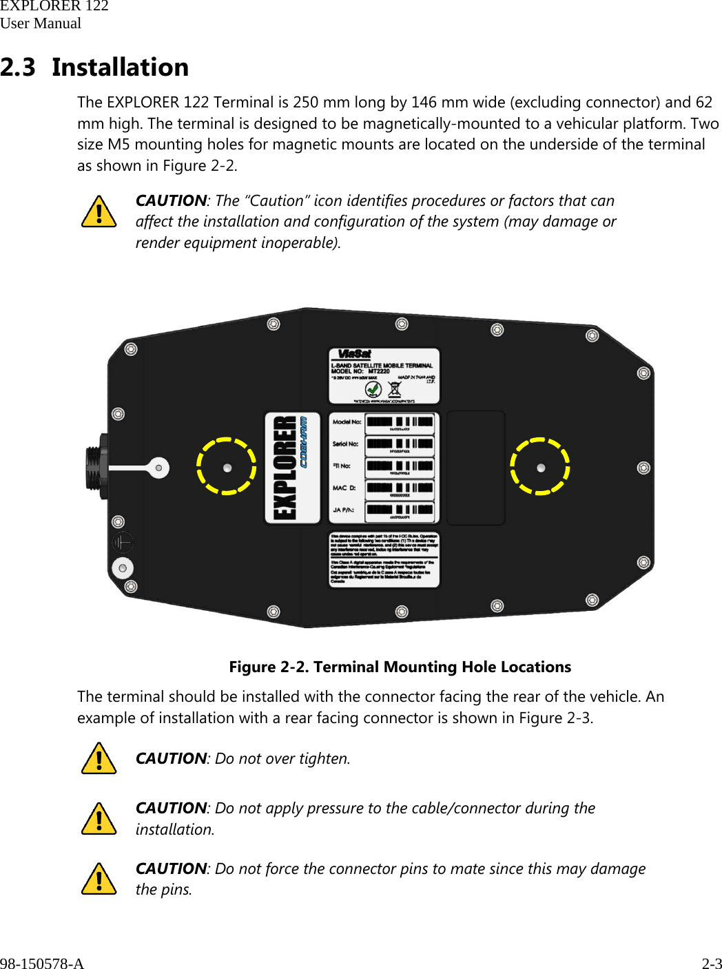   EXPLORER 122  User Manual  98-150578-A     2-3   2.3 Installation The EXPLORER 122 Terminal is 250 mm long by 146 mm wide (excluding connector) and 62 mm high. The terminal is designed to be magnetically-mounted to a vehicular platform. Two size M5 mounting holes for magnetic mounts are located on the underside of the terminal as shown in Figure 2-2.  CAUTION: The “Caution” icon identifies procedures or factors that can affect the installation and configuration of the system (may damage or render equipment inoperable).     Figure 2-2. Terminal Mounting Hole Locations The terminal should be installed with the connector facing the rear of the vehicle. An example of installation with a rear facing connector is shown in Figure 2-3.  CAUTION: Do not over tighten.  CAUTION: Do not apply pressure to the cable/connector during the installation.  CAUTION: Do not force the connector pins to mate since this may damage the pins.              
