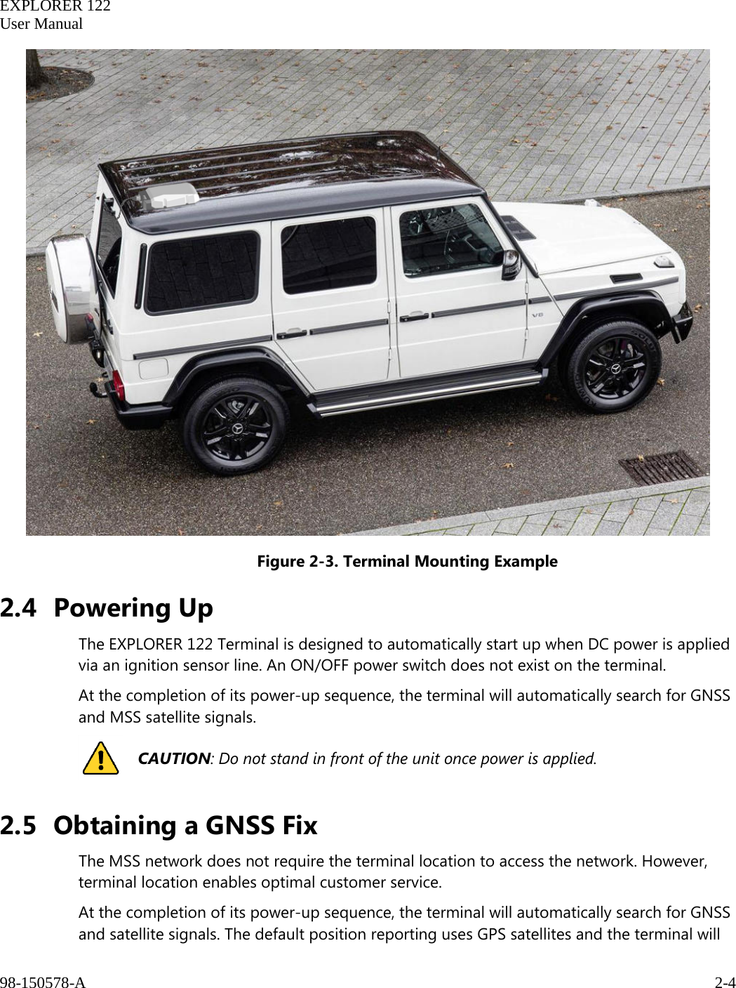   EXPLORER 122  User Manual  98-150578-A     2-4    Figure 2-3. Terminal Mounting Example 2.4 Powering Up The EXPLORER 122 Terminal is designed to automatically start up when DC power is applied via an ignition sensor line. An ON/OFF power switch does not exist on the terminal. At the completion of its power-up sequence, the terminal will automatically search for GNSS and MSS satellite signals.  CAUTION: Do not stand in front of the unit once power is applied. 2.5 Obtaining a GNSS Fix The MSS network does not require the terminal location to access the network. However, terminal location enables optimal customer service.  At the completion of its power-up sequence, the terminal will automatically search for GNSS and satellite signals. The default position reporting uses GPS satellites and the terminal will 