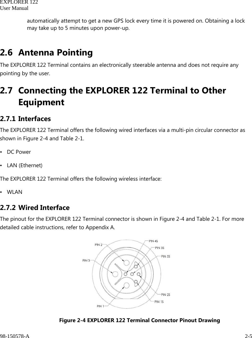   EXPLORER 122  User Manual  98-150578-A     2-5   automatically attempt to get a new GPS lock every time it is powered on. Obtaining a lock may take up to 5 minutes upon power-up.  2.6 Antenna Pointing The EXPLORER 122 Terminal contains an electronically steerable antenna and does not require any pointing by the user. 2.7 Connecting the EXPLORER 122 Terminal to Other Equipment 2.7.1 Interfaces The EXPLORER 122 Terminal offers the following wired interfaces via a multi-pin circular connector as shown in Figure 2-4 and Table 2-1. • DC Power • LAN (Ethernet) The EXPLORER 122 Terminal offers the following wireless interface: • WLAN 2.7.2 Wired Interface The pinout for the EXPLORER 122 Terminal connector is shown in Figure 2-4 and Table 2-1. For more detailed cable instructions, refer to Appendix A.   Figure 2-4 EXPLORER 122 Terminal Connector Pinout Drawing  