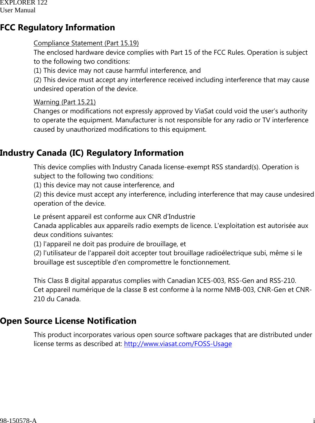   EXPLORER 122  User Manual  98-150578-A     i   FCC Regulatory Information Compliance Statement (Part 15.19) The enclosed hardware device complies with Part 15 of the FCC Rules. Operation is subject to the following two conditions:  (1) This device may not cause harmful interference, and  (2) This device must accept any interference received including interference that may cause undesired operation of the device. Warning (Part 15.21) Changes or modifications not expressly approved by ViaSat could void the user’s authority to operate the equipment. Manufacturer is not responsible for any radio or TV interference caused by unauthorized modifications to this equipment.  Industry Canada (IC) Regulatory Information This device complies with Industry Canada license-exempt RSS standard(s). Operation is subject to the following two conditions:  (1) this device may not cause interference, and  (2) this device must accept any interference, including interference that may cause undesired operation of the device. Le présent appareil est conforme aux CNR d&apos;Industrie Canada applicables aux appareils radio exempts de licence. L&apos;exploitation est autorisée aux deux conditions suivantes: (1) l&apos;appareil ne doit pas produire de brouillage, et  (2) l&apos;utilisateur de l&apos;appareil doit accepter tout brouillage radioélectrique subi, même si le brouillage est susceptible d&apos;en compromettre le fonctionnement.  This Class B digital apparatus complies with Canadian ICES-003, RSS-Gen and RSS-210.  Cet appareil numérique de la classe B est conforme à la norme NMB-003, CNR-Gen et CNR-210 du Canada. Open Source License Notification This product incorporates various open source software packages that are distributed under license terms as described at: http://www.viasat.com/FOSS-Usage    