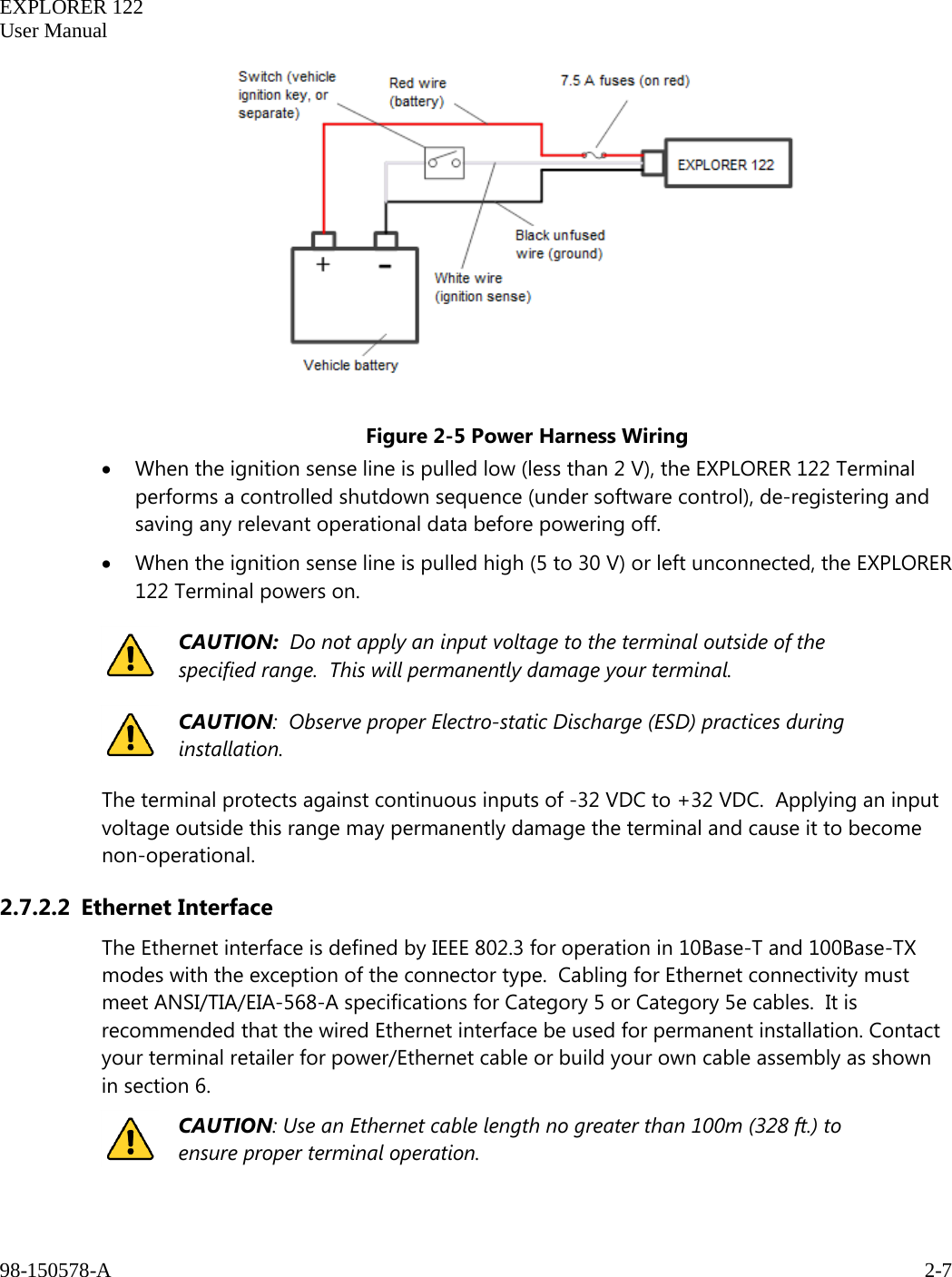   EXPLORER 122  User Manual  98-150578-A     2-7     Figure 2-5 Power Harness Wiring • When the ignition sense line is pulled low (less than 2 V), the EXPLORER 122 Terminal performs a controlled shutdown sequence (under software control), de-registering and saving any relevant operational data before powering off. • When the ignition sense line is pulled high (5 to 30 V) or left unconnected, the EXPLORER 122 Terminal powers on.  CAUTION:  Do not apply an input voltage to the terminal outside of the specified range.  This will permanently damage your terminal.  CAUTION:  Observe proper Electro-static Discharge (ESD) practices during installation.  The terminal protects against continuous inputs of -32 VDC to +32 VDC.  Applying an input voltage outside this range may permanently damage the terminal and cause it to become non-operational. 2.7.2.2 Ethernet Interface The Ethernet interface is defined by IEEE 802.3 for operation in 10Base-T and 100Base-TX modes with the exception of the connector type.  Cabling for Ethernet connectivity must meet ANSI/TIA/EIA-568-A specifications for Category 5 or Category 5e cables.  It is recommended that the wired Ethernet interface be used for permanent installation. Contact your terminal retailer for power/Ethernet cable or build your own cable assembly as shown in section 6.  CAUTION: Use an Ethernet cable length no greater than 100m (328 ft.) to ensure proper terminal operation.  