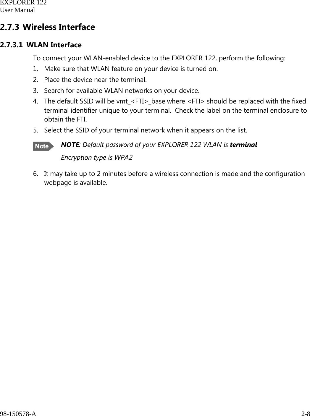   EXPLORER 122  User Manual  98-150578-A     2-8   2.7.3 Wireless Interface 2.7.3.1 WLAN Interface To connect your WLAN-enabled device to the EXPLORER 122, perform the following: 1. Make sure that WLAN feature on your device is turned on. 2. Place the device near the terminal.  3. Search for available WLAN networks on your device. 4. The default SSID will be vmt_&lt;FTI&gt;_base where &lt;FTI&gt; should be replaced with the fixed terminal identifier unique to your terminal.  Check the label on the terminal enclosure to obtain the FTI.  5. Select the SSID of your terminal network when it appears on the list.  NOTE: Default password of your EXPLORER 122 WLAN is terminal Encryption type is WPA2 6. It may take up to 2 minutes before a wireless connection is made and the configuration webpage is available.