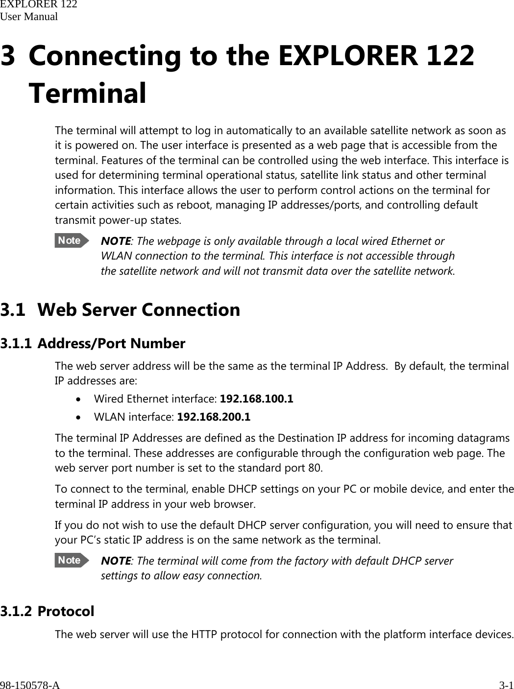   EXPLORER 122  User Manual  98-150578-A     3-1   3 Connecting to the EXPLORER 122 Terminal The terminal will attempt to log in automatically to an available satellite network as soon as it is powered on. The user interface is presented as a web page that is accessible from the terminal. Features of the terminal can be controlled using the web interface. This interface is used for determining terminal operational status, satellite link status and other terminal information. This interface allows the user to perform control actions on the terminal for certain activities such as reboot, managing IP addresses/ports, and controlling default transmit power-up states.  NOTE: The webpage is only available through a local wired Ethernet or WLAN connection to the terminal. This interface is not accessible through the satellite network and will not transmit data over the satellite network.   3.1 Web Server Connection 3.1.1 Address/Port Number The web server address will be the same as the terminal IP Address.  By default, the terminal IP addresses are: • Wired Ethernet interface: 192.168.100.1 • WLAN interface: 192.168.200.1 The terminal IP Addresses are defined as the Destination IP address for incoming datagrams to the terminal. These addresses are configurable through the configuration web page. The web server port number is set to the standard port 80. To connect to the terminal, enable DHCP settings on your PC or mobile device, and enter the terminal IP address in your web browser.  If you do not wish to use the default DHCP server configuration, you will need to ensure that your PC’s static IP address is on the same network as the terminal.  NOTE: The terminal will come from the factory with default DHCP server settings to allow easy connection. 3.1.2 Protocol The web server will use the HTTP protocol for connection with the platform interface devices. 