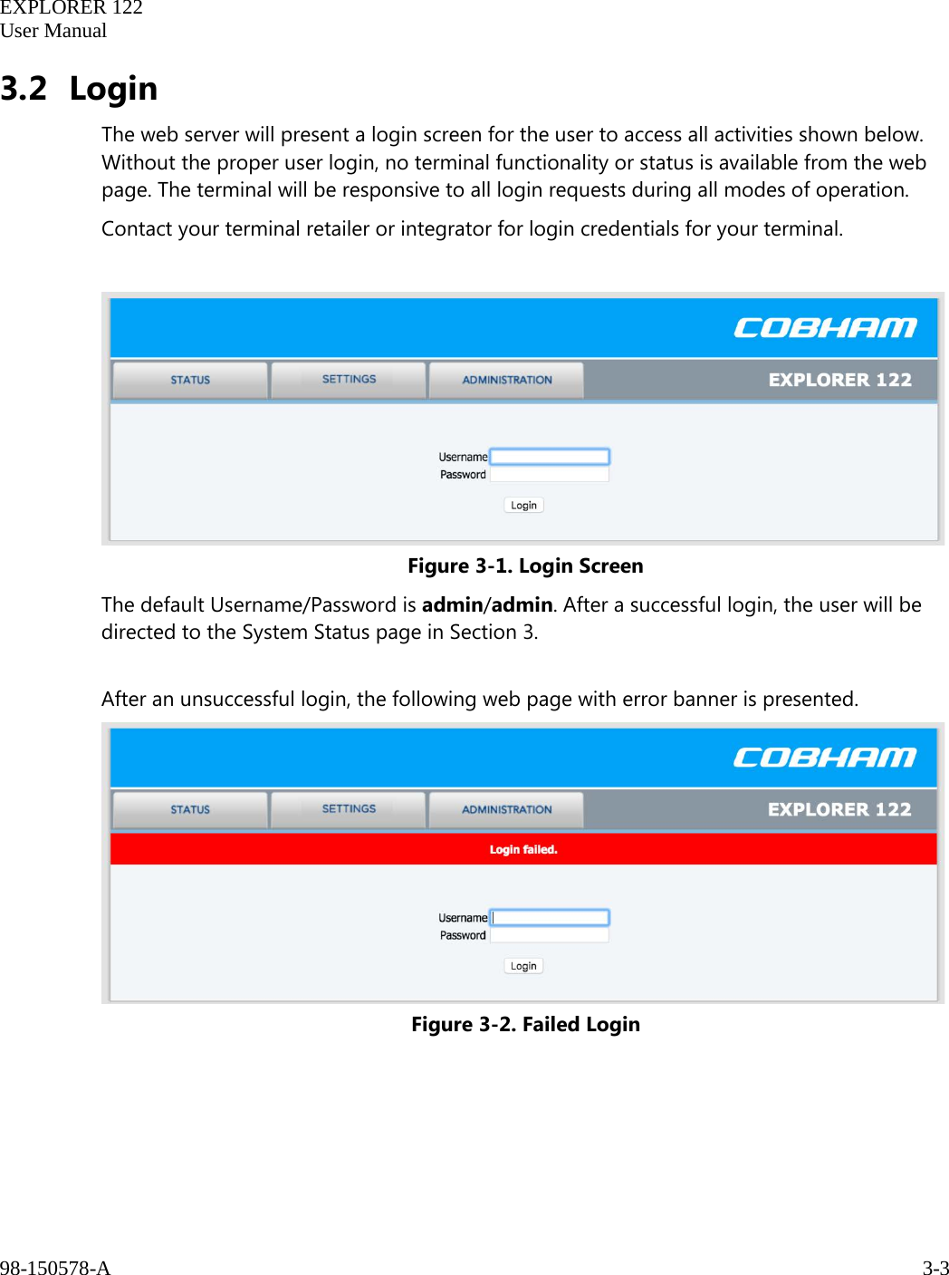   EXPLORER 122  User Manual  98-150578-A     3-3   3.2 Login The web server will present a login screen for the user to access all activities shown below. Without the proper user login, no terminal functionality or status is available from the web page. The terminal will be responsive to all login requests during all modes of operation. Contact your terminal retailer or integrator for login credentials for your terminal.   Figure 3-1. Login Screen The default Username/Password is admin/admin. After a successful login, the user will be directed to the System Status page in Section 3.   After an unsuccessful login, the following web page with error banner is presented.  Figure 3-2. Failed Login    