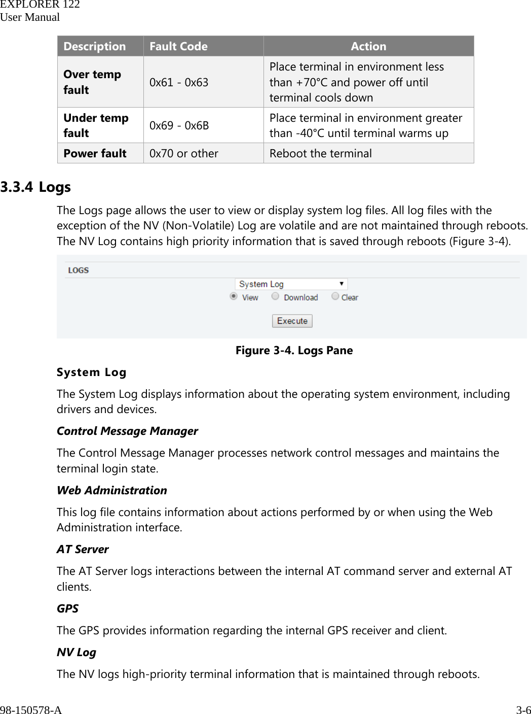   EXPLORER 122  User Manual  98-150578-A     3-6   Description Fault Code Action Over temp fault 0x61 - 0x63 Place terminal in environment less than +70°C and power off until terminal cools down Under temp fault 0x69 - 0x6B Place terminal in environment greater than -40°C until terminal warms up Power fault 0x70 or other Reboot the terminal 3.3.4 Logs The Logs page allows the user to view or display system log files. All log files with the exception of the NV (Non-Volatile) Log are volatile and are not maintained through reboots. The NV Log contains high priority information that is saved through reboots (Figure 3-4).  Figure 3-4. Logs Pane System Log The System Log displays information about the operating system environment, including drivers and devices. Control Message Manager The Control Message Manager processes network control messages and maintains the terminal login state. Web Administration This log file contains information about actions performed by or when using the Web Administration interface. AT Server The AT Server logs interactions between the internal AT command server and external AT clients. GPS The GPS provides information regarding the internal GPS receiver and client. NV Log The NV logs high-priority terminal information that is maintained through reboots. 