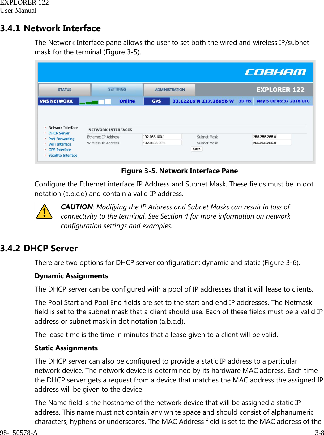   EXPLORER 122  User Manual  98-150578-A     3-8   3.4.1 Network Interface The Network Interface pane allows the user to set both the wired and wireless IP/subnet mask for the terminal (Figure 3-5).  Figure 3-5. Network Interface Pane Configure the Ethernet interface IP Address and Subnet Mask. These fields must be in dot notation (a.b.c.d) and contain a valid IP address.  CAUTION: Modifying the IP Address and Subnet Masks can result in loss of connectivity to the terminal. See Section 4 for more information on network configuration settings and examples. 3.4.2 DHCP Server There are two options for DHCP server configuration: dynamic and static (Figure 3-6). Dynamic Assignments The DHCP server can be configured with a pool of IP addresses that it will lease to clients. The Pool Start and Pool End fields are set to the start and end IP addresses. The Netmask field is set to the subnet mask that a client should use. Each of these fields must be a valid IP address or subnet mask in dot notation (a.b.c.d). The lease time is the time in minutes that a lease given to a client will be valid. Static Assignments The DHCP server can also be configured to provide a static IP address to a particular network device. The network device is determined by its hardware MAC address. Each time the DHCP server gets a request from a device that matches the MAC address the assigned IP address will be given to the device.  The Name field is the hostname of the network device that will be assigned a static IP address. This name must not contain any white space and should consist of alphanumeric characters, hyphens or underscores. The MAC Address field is set to the MAC address of the 