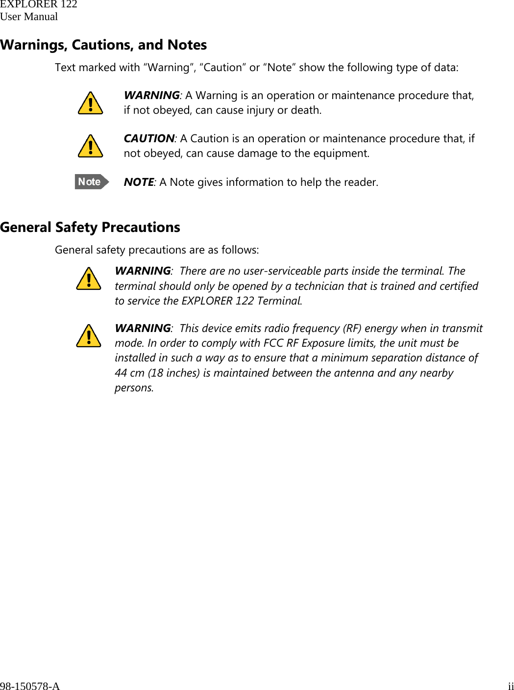   EXPLORER 122  User Manual  98-150578-A     ii   Warnings, Cautions, and Notes Text marked with “Warning”, “Caution” or “Note” show the following type of data:   General Safety Precautions General safety precautions are as follows:  WARNING:  There are no user-serviceable parts inside the terminal. The terminal should only be opened by a technician that is trained and certified to service the EXPLORER 122 Terminal.  WARNING:  This device emits radio frequency (RF) energy when in transmit mode. In order to comply with FCC RF Exposure limits, the unit must be installed in such a way as to ensure that a minimum separation distance of 44 cm (18 inches) is maintained between the antenna and any nearby persons.     WARNING: A Warning is an operation or maintenance procedure that, if not obeyed, can cause injury or death.  CAUTION: A Caution is an operation or maintenance procedure that, if not obeyed, can cause damage to the equipment.  NOTE: A Note gives information to help the reader. 