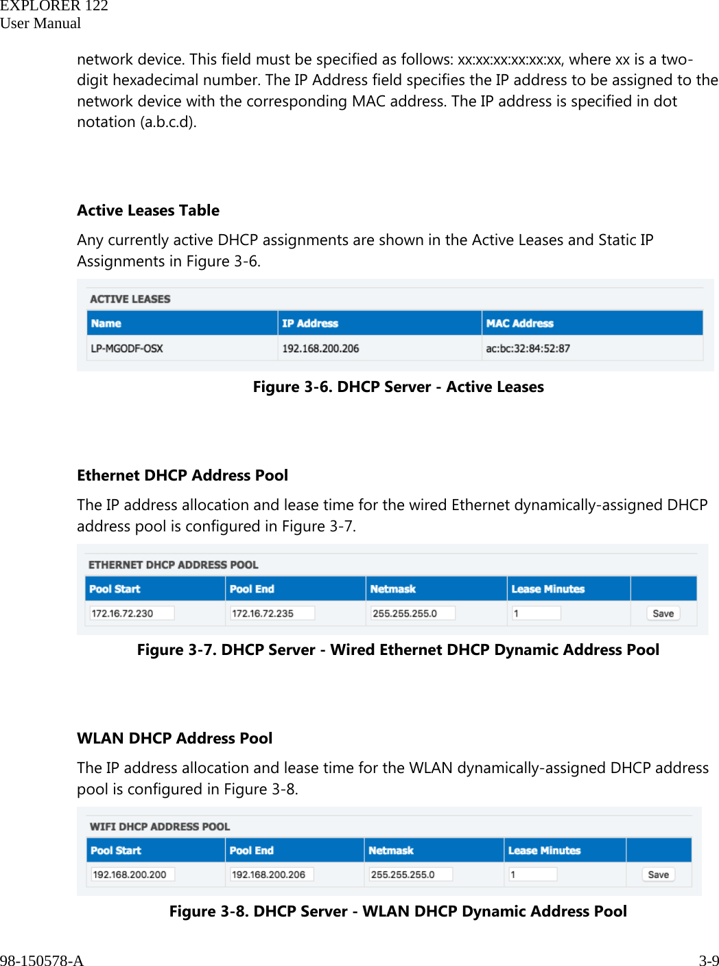   EXPLORER 122  User Manual  98-150578-A     3-9   network device. This field must be specified as follows: xx:xx:xx:xx:xx:xx, where xx is a two-digit hexadecimal number. The IP Address field specifies the IP address to be assigned to the network device with the corresponding MAC address. The IP address is specified in dot notation (a.b.c.d).   Active Leases Table Any currently active DHCP assignments are shown in the Active Leases and Static IP Assignments in Figure 3-6.  Figure 3-6. DHCP Server - Active Leases   Ethernet DHCP Address Pool The IP address allocation and lease time for the wired Ethernet dynamically-assigned DHCP address pool is configured in Figure 3-7.  Figure 3-7. DHCP Server - Wired Ethernet DHCP Dynamic Address Pool   WLAN DHCP Address Pool The IP address allocation and lease time for the WLAN dynamically-assigned DHCP address pool is configured in Figure 3-8.  Figure 3-8. DHCP Server - WLAN DHCP Dynamic Address Pool 