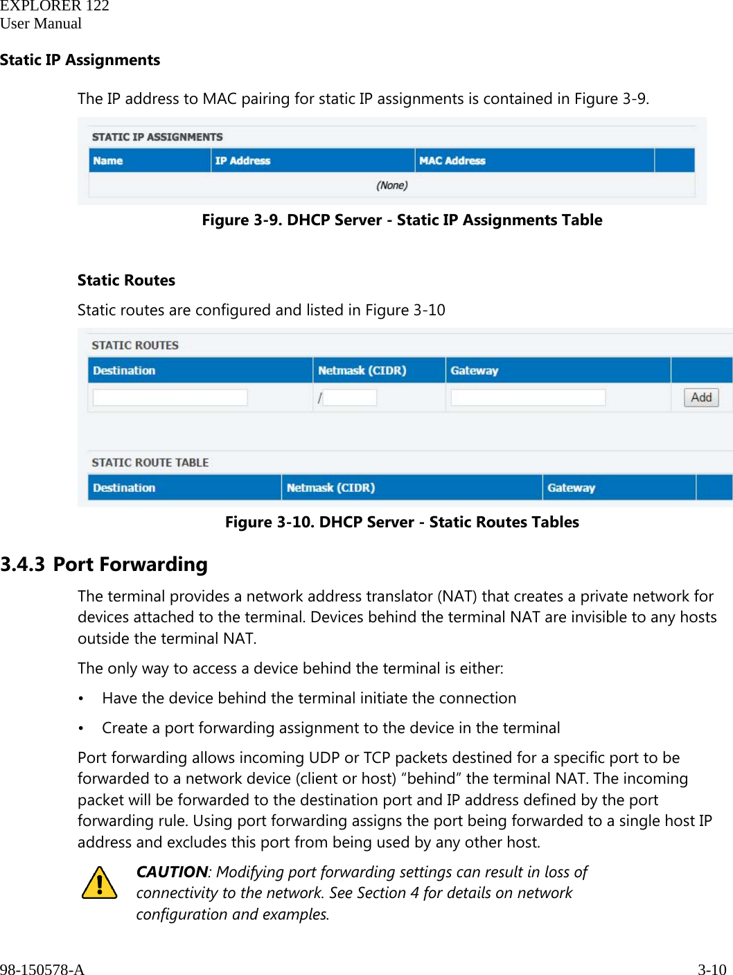   EXPLORER 122  User Manual  98-150578-A     3-10   Static IP Assignments The IP address to MAC pairing for static IP assignments is contained in Figure 3-9.  Figure 3-9. DHCP Server - Static IP Assignments Table  Static Routes Static routes are configured and listed in Figure 3-10  Figure 3-10. DHCP Server - Static Routes Tables 3.4.3 Port Forwarding The terminal provides a network address translator (NAT) that creates a private network for devices attached to the terminal. Devices behind the terminal NAT are invisible to any hosts outside the terminal NAT.  The only way to access a device behind the terminal is either: • Have the device behind the terminal initiate the connection • Create a port forwarding assignment to the device in the terminal Port forwarding allows incoming UDP or TCP packets destined for a specific port to be forwarded to a network device (client or host) “behind” the terminal NAT. The incoming packet will be forwarded to the destination port and IP address defined by the port forwarding rule. Using port forwarding assigns the port being forwarded to a single host IP address and excludes this port from being used by any other host.   CAUTION: Modifying port forwarding settings can result in loss of connectivity to the network. See Section 4 for details on network configuration and examples. 