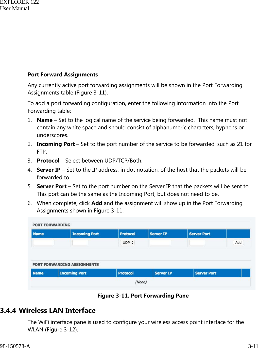   EXPLORER 122  User Manual  98-150578-A     3-11        Port Forward Assignments Any currently active port forwarding assignments will be shown in the Port Forwarding Assignments table (Figure 3-11). To add a port forwarding configuration, enter the following information into the Port Forwarding table: 1. Name – Set to the logical name of the service being forwarded.  This name must not contain any white space and should consist of alphanumeric characters, hyphens or underscores.  2. Incoming Port – Set to the port number of the service to be forwarded, such as 21 for FTP.  3. Protocol – Select between UDP/TCP/Both. 4. Server IP – Set to the IP address, in dot notation, of the host that the packets will be forwarded to. 5. Server Port – Set to the port number on the Server IP that the packets will be sent to.  This port can be the same as the Incoming Port, but does not need to be. 6. When complete, click Add and the assignment will show up in the Port Forwarding Assignments shown in Figure 3-11.  Figure 3-11. Port Forwarding Pane 3.4.4 Wireless LAN Interface The WiFi interface pane is used to configure your wireless access point interface for the WLAN (Figure 3-12).  