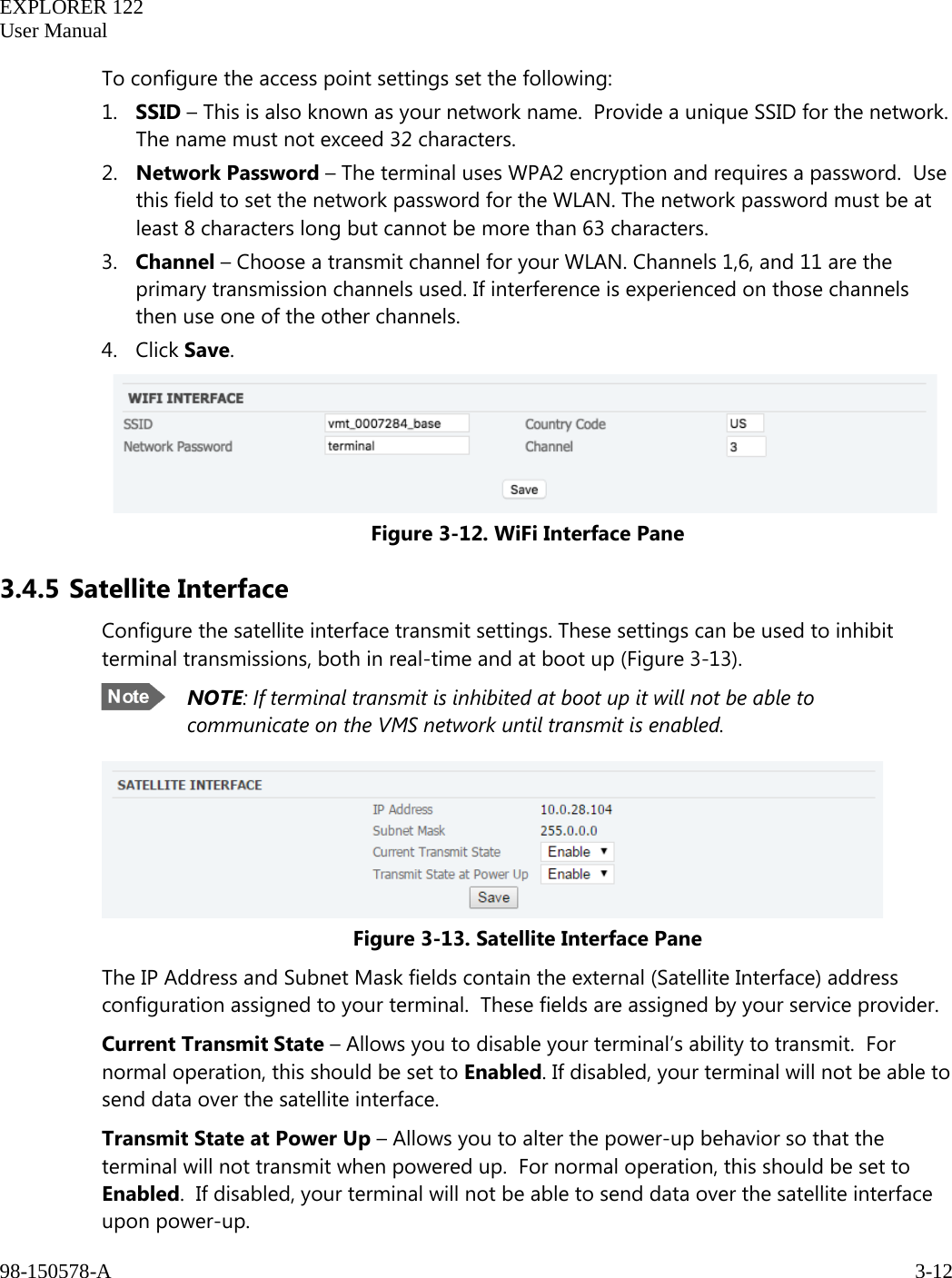   EXPLORER 122  User Manual  98-150578-A     3-12   To configure the access point settings set the following:  1. SSID – This is also known as your network name.  Provide a unique SSID for the network.  The name must not exceed 32 characters. 2. Network Password – The terminal uses WPA2 encryption and requires a password.  Use this field to set the network password for the WLAN. The network password must be at least 8 characters long but cannot be more than 63 characters. 3. Channel – Choose a transmit channel for your WLAN. Channels 1,6, and 11 are the primary transmission channels used. If interference is experienced on those channels then use one of the other channels. 4. Click Save.     Figure 3-12. WiFi Interface Pane 3.4.5 Satellite Interface Configure the satellite interface transmit settings. These settings can be used to inhibit terminal transmissions, both in real-time and at boot up (Figure 3-13).  NOTE: If terminal transmit is inhibited at boot up it will not be able to communicate on the VMS network until transmit is enabled.  Figure 3-13. Satellite Interface Pane The IP Address and Subnet Mask fields contain the external (Satellite Interface) address configuration assigned to your terminal.  These fields are assigned by your service provider. Current Transmit State – Allows you to disable your terminal’s ability to transmit.  For normal operation, this should be set to Enabled. If disabled, your terminal will not be able to send data over the satellite interface. Transmit State at Power Up – Allows you to alter the power-up behavior so that the terminal will not transmit when powered up.  For normal operation, this should be set to Enabled.  If disabled, your terminal will not be able to send data over the satellite interface upon power-up.   