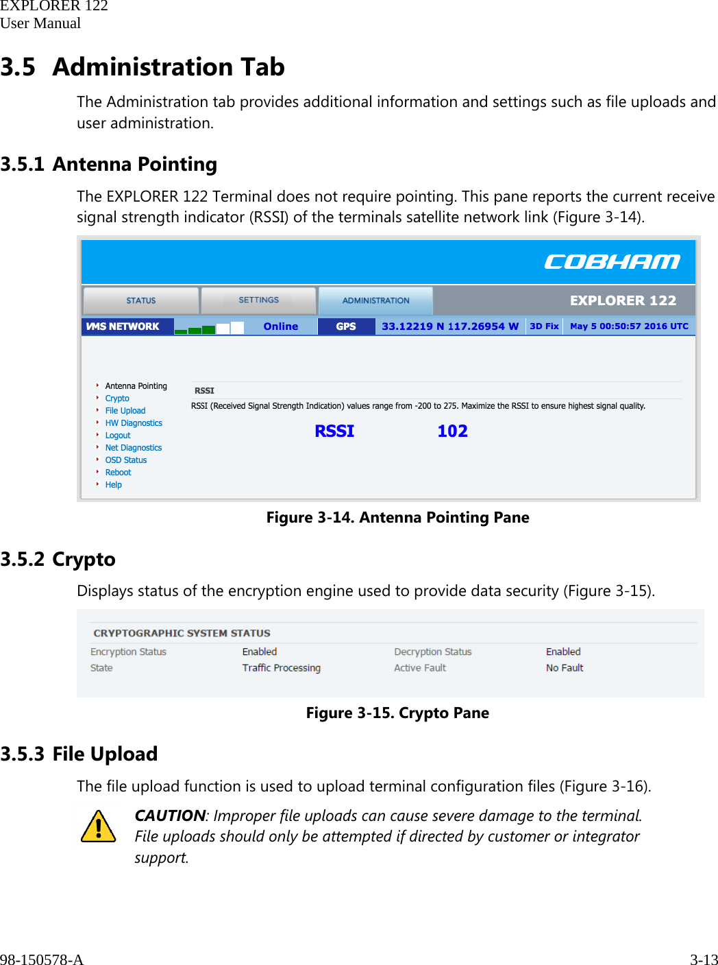   EXPLORER 122  User Manual  98-150578-A     3-13   3.5 Administration Tab The Administration tab provides additional information and settings such as file uploads and user administration.  3.5.1 Antenna Pointing The EXPLORER 122 Terminal does not require pointing. This pane reports the current receive signal strength indicator (RSSI) of the terminals satellite network link (Figure 3-14).   Figure 3-14. Antenna Pointing Pane 3.5.2 Crypto Displays status of the encryption engine used to provide data security (Figure 3-15).  Figure 3-15. Crypto Pane 3.5.3 File Upload The file upload function is used to upload terminal configuration files (Figure 3-16).  CAUTION: Improper file uploads can cause severe damage to the terminal. File uploads should only be attempted if directed by customer or integrator support. 