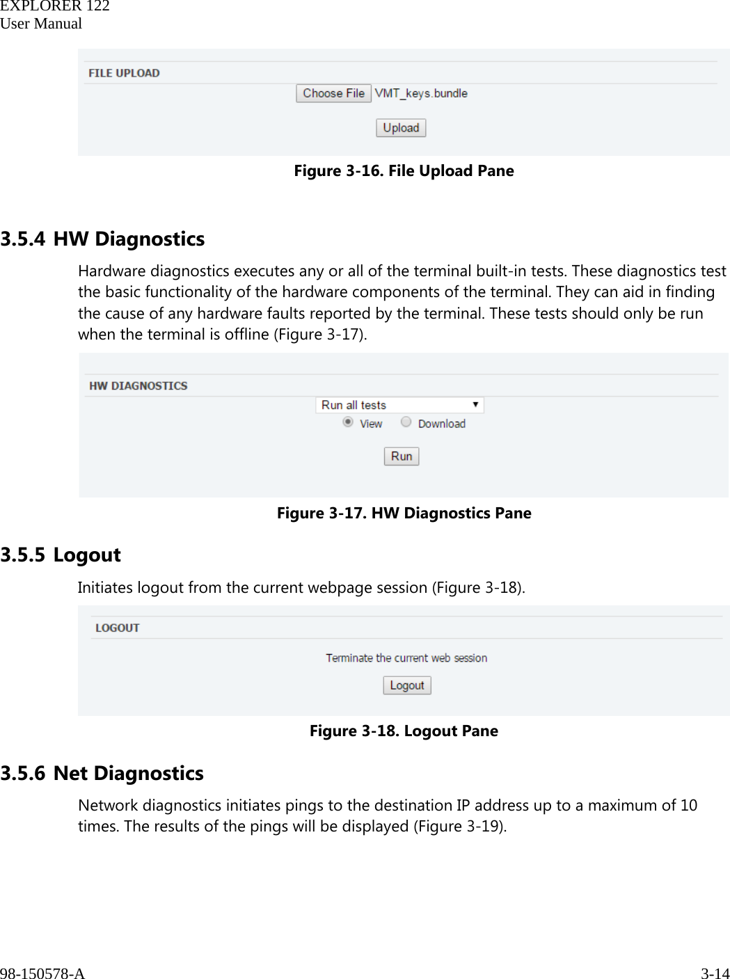   EXPLORER 122  User Manual  98-150578-A     3-14    Figure 3-16. File Upload Pane  3.5.4 HW Diagnostics Hardware diagnostics executes any or all of the terminal built-in tests. These diagnostics test the basic functionality of the hardware components of the terminal. They can aid in finding the cause of any hardware faults reported by the terminal. These tests should only be run when the terminal is offline (Figure 3-17).  Figure 3-17. HW Diagnostics Pane 3.5.5 Logout Initiates logout from the current webpage session (Figure 3-18).  Figure 3-18. Logout Pane 3.5.6 Net Diagnostics Network diagnostics initiates pings to the destination IP address up to a maximum of 10 times. The results of the pings will be displayed (Figure 3-19). 