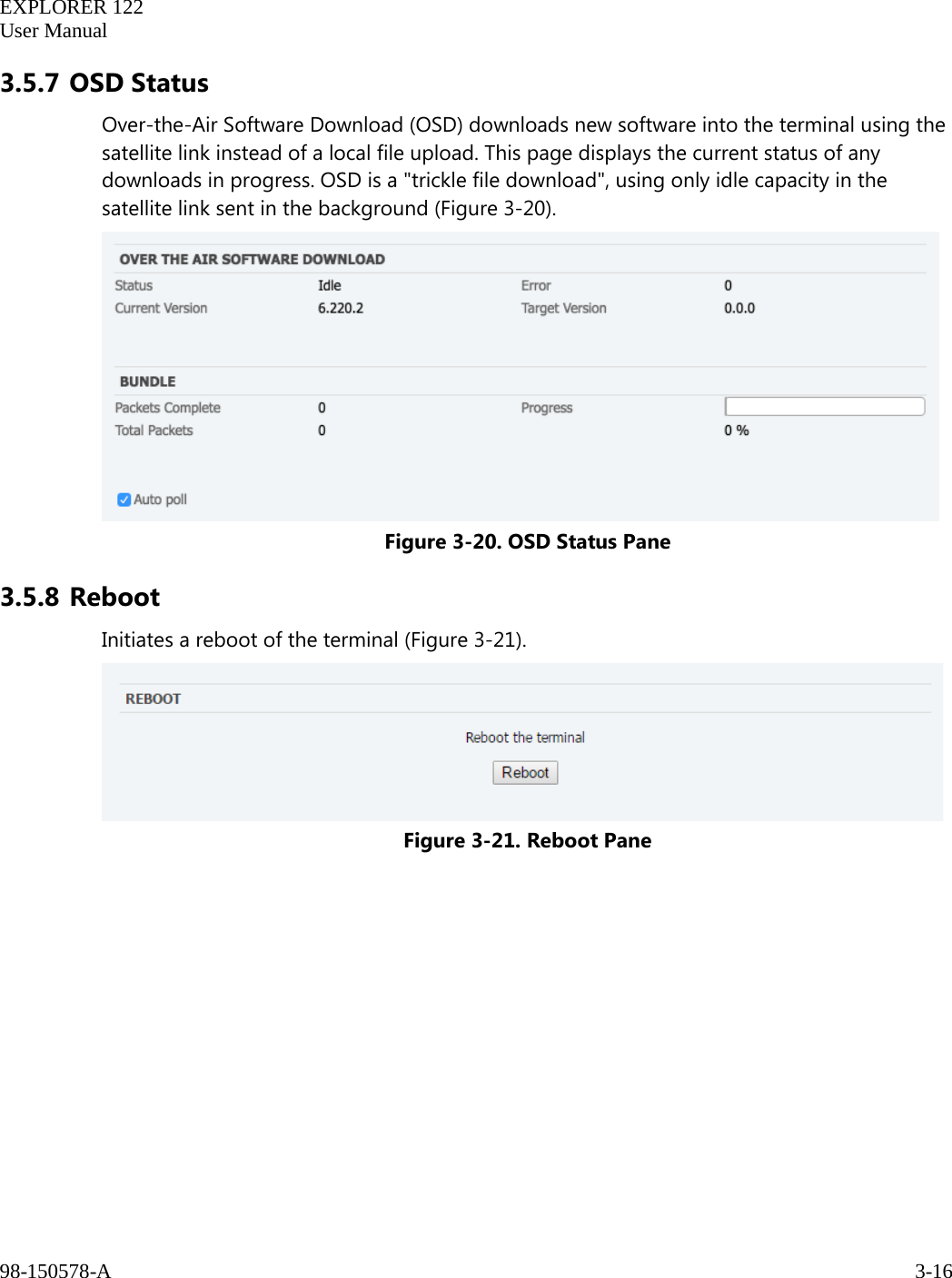   EXPLORER 122  User Manual  98-150578-A     3-16   3.5.7 OSD Status Over-the-Air Software Download (OSD) downloads new software into the terminal using the satellite link instead of a local file upload. This page displays the current status of any downloads in progress. OSD is a &quot;trickle file download&quot;, using only idle capacity in the satellite link sent in the background (Figure 3-20).  Figure 3-20. OSD Status Pane 3.5.8 Reboot Initiates a reboot of the terminal (Figure 3-21).  Figure 3-21. Reboot Pane