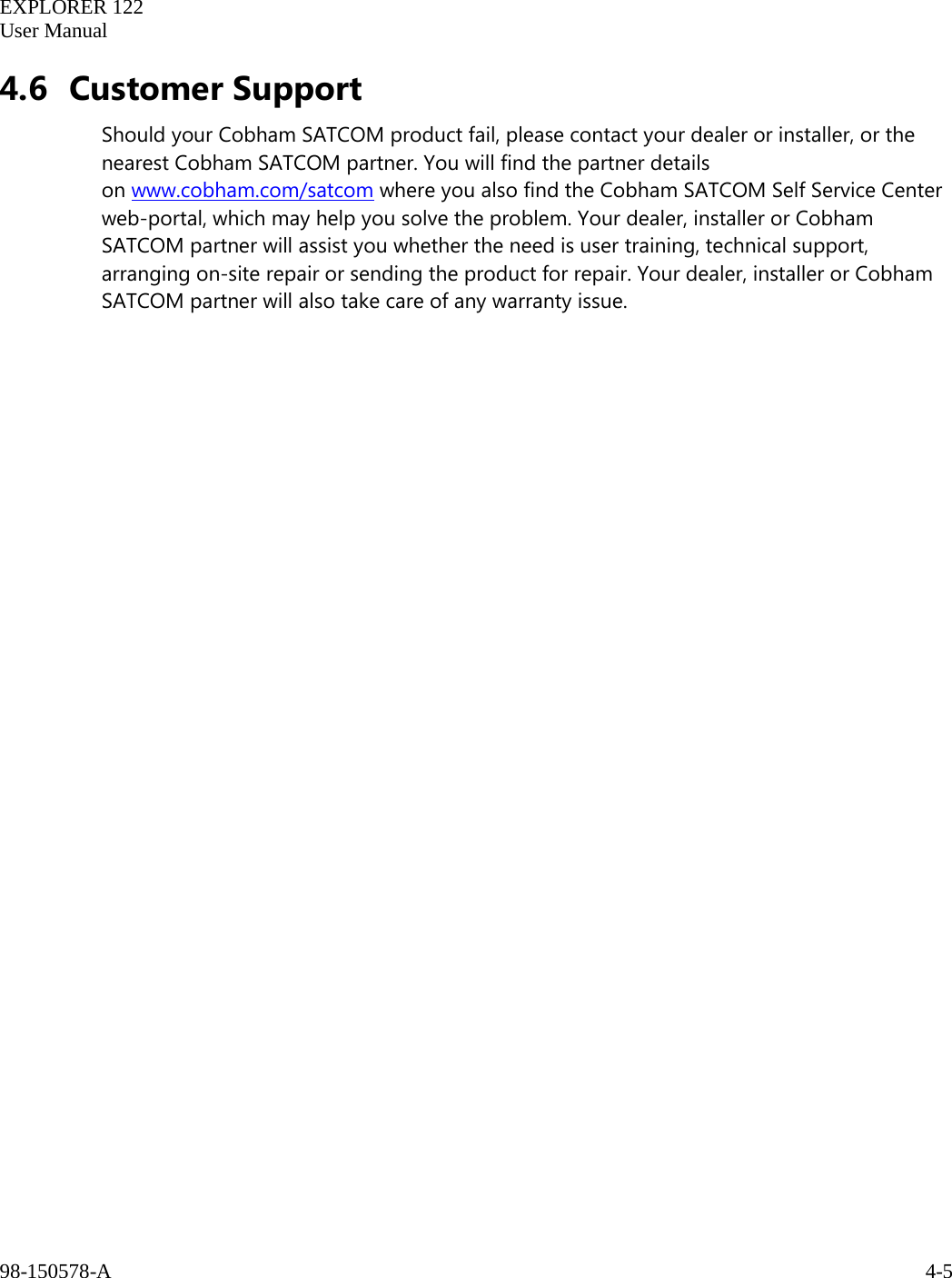   EXPLORER 122  User Manual  98-150578-A     4-5   4.6 Customer Support Should your Cobham SATCOM product fail, please contact your dealer or installer, or the nearest Cobham SATCOM partner. You will find the partner details on www.cobham.com/satcom where you also find the Cobham SATCOM Self Service Center web-portal, which may help you solve the problem. Your dealer, installer or Cobham SATCOM partner will assist you whether the need is user training, technical support, arranging on-site repair or sending the product for repair. Your dealer, installer or Cobham SATCOM partner will also take care of any warranty issue.   