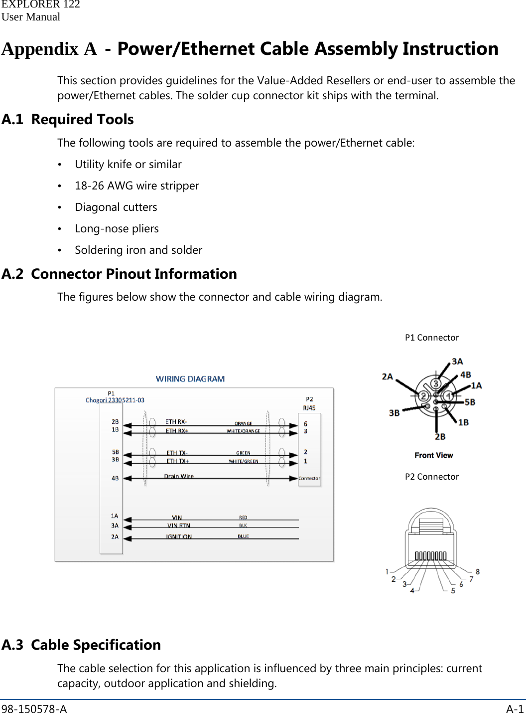   EXPLORER 122  User Manual  98-150578-A    A-1  Appendix A - Power/Ethernet Cable Assembly Instruction This section provides guidelines for the Value-Added Resellers or end-user to assemble the power/Ethernet cables. The solder cup connector kit ships with the terminal. A.1 Required Tools The following tools are required to assemble the power/Ethernet cable:  • Utility knife or similar • 18-26 AWG wire stripper • Diagonal cutters • Long-nose pliers • Soldering iron and solder A.2 Connector Pinout Information The figures below show the connector and cable wiring diagram.       P1 Connector  P2 Connector   A.3 Cable Specification The cable selection for this application is influenced by three main principles: current capacity, outdoor application and shielding. 