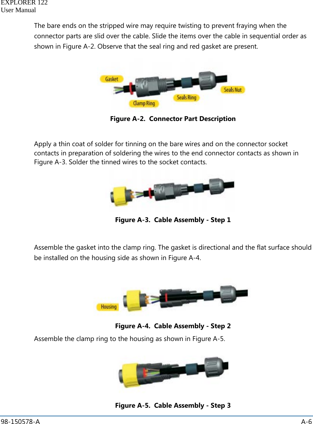   EXPLORER 122  User Manual  98-150578-A    A-6  The bare ends on the stripped wire may require twisting to prevent fraying when the connector parts are slid over the cable. Slide the items over the cable in sequential order as shown in Figure A-2. Observe that the seal ring and red gasket are present.  Figure A-2.  Connector Part Description  Apply a thin coat of solder for tinning on the bare wires and on the connector socket contacts in preparation of soldering the wires to the end connector contacts as shown in Figure A-3. Solder the tinned wires to the socket contacts.  Figure A-3.  Cable Assembly - Step 1  Assemble the gasket into the clamp ring. The gasket is directional and the flat surface should be installed on the housing side as shown in Figure A-4.  Figure A-4.  Cable Assembly - Step 2 Assemble the clamp ring to the housing as shown in Figure A-5.  Figure A-5.  Cable Assembly - Step 3 