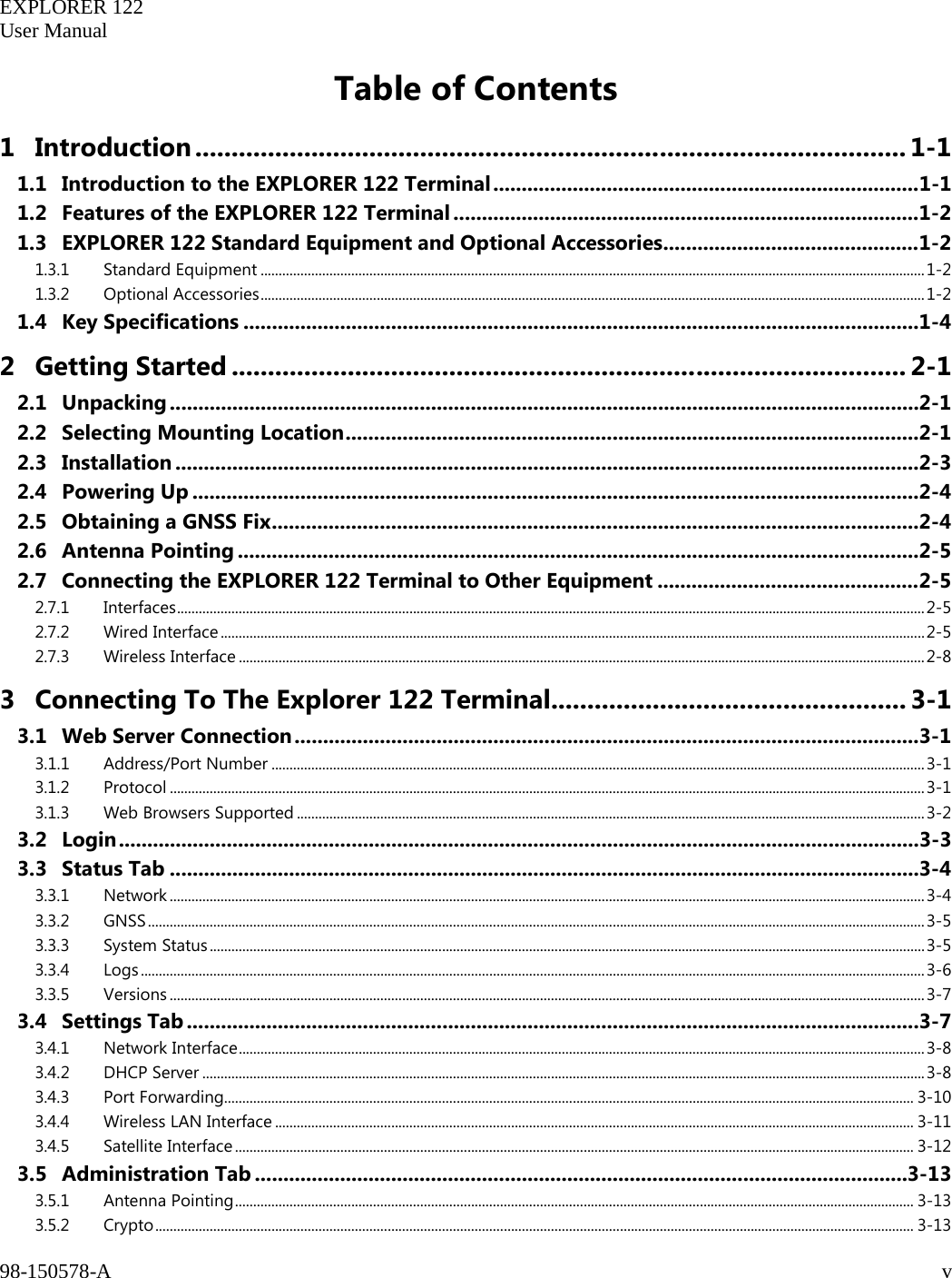   EXPLORER 122  User Manual  98-150578-A     v   Table of Contents 1 Introduction .................................................................................................. 1-1 1.1 Introduction to the EXPLORER 122 Terminal ........................................................................... 1-1 1.2 Features of the EXPLORER 122 Terminal .................................................................................. 1-2 1.3 EXPLORER 122 Standard Equipment and Optional Accessories ............................................. 1-2 1.3.1 Standard Equipment ....................................................................................................................................................................................... 1-2 1.3.2 Optional Accessories ....................................................................................................................................................................................... 1-2 1.4 Key Specifications ....................................................................................................................... 1-4 2 Getting Started ............................................................................................. 2-1 2.1 Unpacking .................................................................................................................................... 2-1 2.2 Selecting Mounting Location ..................................................................................................... 2-1 2.3 Installation ................................................................................................................................... 2-3 2.4 Powering Up ................................................................................................................................ 2-4 2.5 Obtaining a GNSS Fix .................................................................................................................. 2-4 2.6 Antenna Pointing ........................................................................................................................ 2-5 2.7 Connecting the EXPLORER 122 Terminal to Other Equipment .............................................. 2-5 2.7.1 Interfaces .............................................................................................................................................................................................................. 2-5 2.7.2 Wired Interface .................................................................................................................................................................................................. 2-5 2.7.3 Wireless Interface ............................................................................................................................................................................................. 2-8 3 Connecting To The Explorer 122 Terminal................................................. 3-1 3.1 Web Server Connection .............................................................................................................. 3-1 3.1.1 Address/Port Number .................................................................................................................................................................................... 3-1 3.1.2 Protocol ................................................................................................................................................................................................................ 3-1 3.1.3 Web Browsers Supported ............................................................................................................................................................................. 3-2 3.2  Login ............................................................................................................................................. 3-3 3.3 Status Tab .................................................................................................................................... 3-4 3.3.1 Network ................................................................................................................................................................................................................ 3-4 3.3.2 GNSS ...................................................................................................................................................................................................................... 3-5 3.3.3 System Status ..................................................................................................................................................................................................... 3-5 3.3.4 Logs ........................................................................................................................................................................................................................ 3-6 3.3.5 Versions ................................................................................................................................................................................................................ 3-7 3.4 Settings Tab ................................................................................................................................. 3-7 3.4.1 Network Interface ............................................................................................................................................................................................. 3-8 3.4.2 DHCP Server ....................................................................................................................................................................................................... 3-8 3.4.3 Port Forwarding.............................................................................................................................................................................................. 3-10 3.4.4 Wireless LAN Interface ................................................................................................................................................................................ 3-11 3.4.5 Satellite Interface ........................................................................................................................................................................................... 3-12 3.5 Administration Tab ................................................................................................................... 3-13 3.5.1 Antenna Pointing ........................................................................................................................................................................................... 3-13 3.5.2 Crypto ................................................................................................................................................................................................................. 3-13 