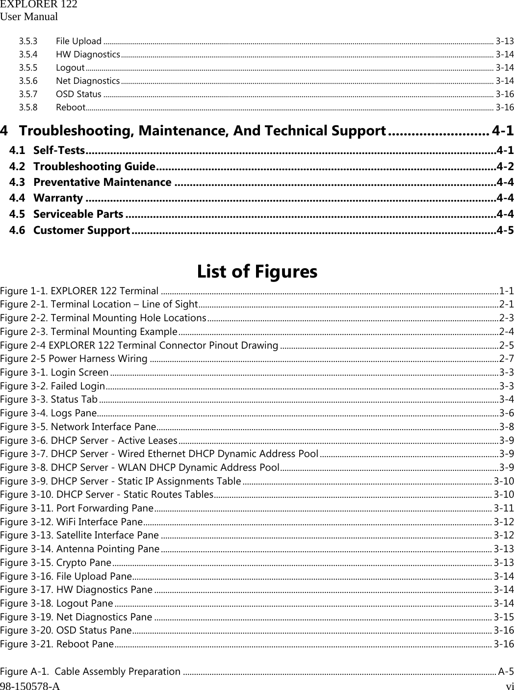   EXPLORER 122  User Manual  98-150578-A     vi   3.5.3 File Upload ....................................................................................................................................................................................................... 3-13 3.5.4 HW Diagnostics .............................................................................................................................................................................................. 3-14 3.5.5 Logout ................................................................................................................................................................................................................ 3-14 3.5.6 Net Diagnostics .............................................................................................................................................................................................. 3-14 3.5.7 OSD Status ....................................................................................................................................................................................................... 3-16 3.5.8 Reboot ................................................................................................................................................................................................................ 3-16 4 Troubleshooting, Maintenance, And Technical Support .......................... 4-1 4.1 Self-Tests ...................................................................................................................................... 4-1 4.2 Troubleshooting Guide ............................................................................................................... 4-2 4.3 Preventative Maintenance ......................................................................................................... 4-4 4.4 Warranty ...................................................................................................................................... 4-4 4.5 Serviceable Parts ......................................................................................................................... 4-4 4.6 Customer Support ....................................................................................................................... 4-5  List of Figures Figure 1-1. EXPLORER 122 Terminal ......................................................................................................................................................... 1-1 Figure 2-1. Terminal Location – Line of Sight ........................................................................................................................................ 2-1 Figure 2-2. Terminal Mounting Hole Locations .................................................................................................................................... 2-3 Figure 2-3. Terminal Mounting Example ................................................................................................................................................. 2-4 Figure 2-4 EXPLORER 122 Terminal Connector Pinout Drawing ................................................................................................... 2-5 Figure 2-5 Power Harness Wiring .............................................................................................................................................................. 2-7 Figure 3-1. Login Screen ................................................................................................................................................................................ 3-3 Figure 3-2. Failed Login .................................................................................................................................................................................. 3-3 Figure 3-3. Status Tab ..................................................................................................................................................................................... 3-4 Figure 3-4. Logs Pane...................................................................................................................................................................................... 3-6 Figure 3-5. Network Interface Pane ........................................................................................................................................................... 3-8 Figure 3-6. DHCP Server - Active Leases ................................................................................................................................................. 3-9 Figure 3-7. DHCP Server - Wired Ethernet DHCP Dynamic Address Pool ................................................................................. 3-9 Figure 3-8. DHCP Server - WLAN DHCP Dynamic Address Pool ................................................................................................... 3-9 Figure 3-9. DHCP Server - Static IP Assignments Table ................................................................................................................. 3-10 Figure 3-10. DHCP Server - Static Routes Tables .............................................................................................................................. 3-10 Figure 3-11. Port Forwarding Pane ......................................................................................................................................................... 3-11 Figure 3-12. WiFi Interface Pane .............................................................................................................................................................. 3-12 Figure 3-13. Satellite Interface Pane ...................................................................................................................................................... 3-12 Figure 3-14. Antenna Pointing Pane ...................................................................................................................................................... 3-13 Figure 3-15. Crypto Pane ............................................................................................................................................................................ 3-13 Figure 3-16. File Upload Pane ................................................................................................................................................................... 3-14 Figure 3-17. HW Diagnostics Pane ......................................................................................................................................................... 3-14 Figure 3-18. Logout Pane ........................................................................................................................................................................... 3-14 Figure 3-19. Net Diagnostics Pane ......................................................................................................................................................... 3-15 Figure 3-20. OSD Status Pane ................................................................................................................................................................... 3-16 Figure 3-21. Reboot Pane ........................................................................................................................................................................... 3-16  Figure A-1.  Cable Assembly Preparation .............................................................................................................................................. A-5 