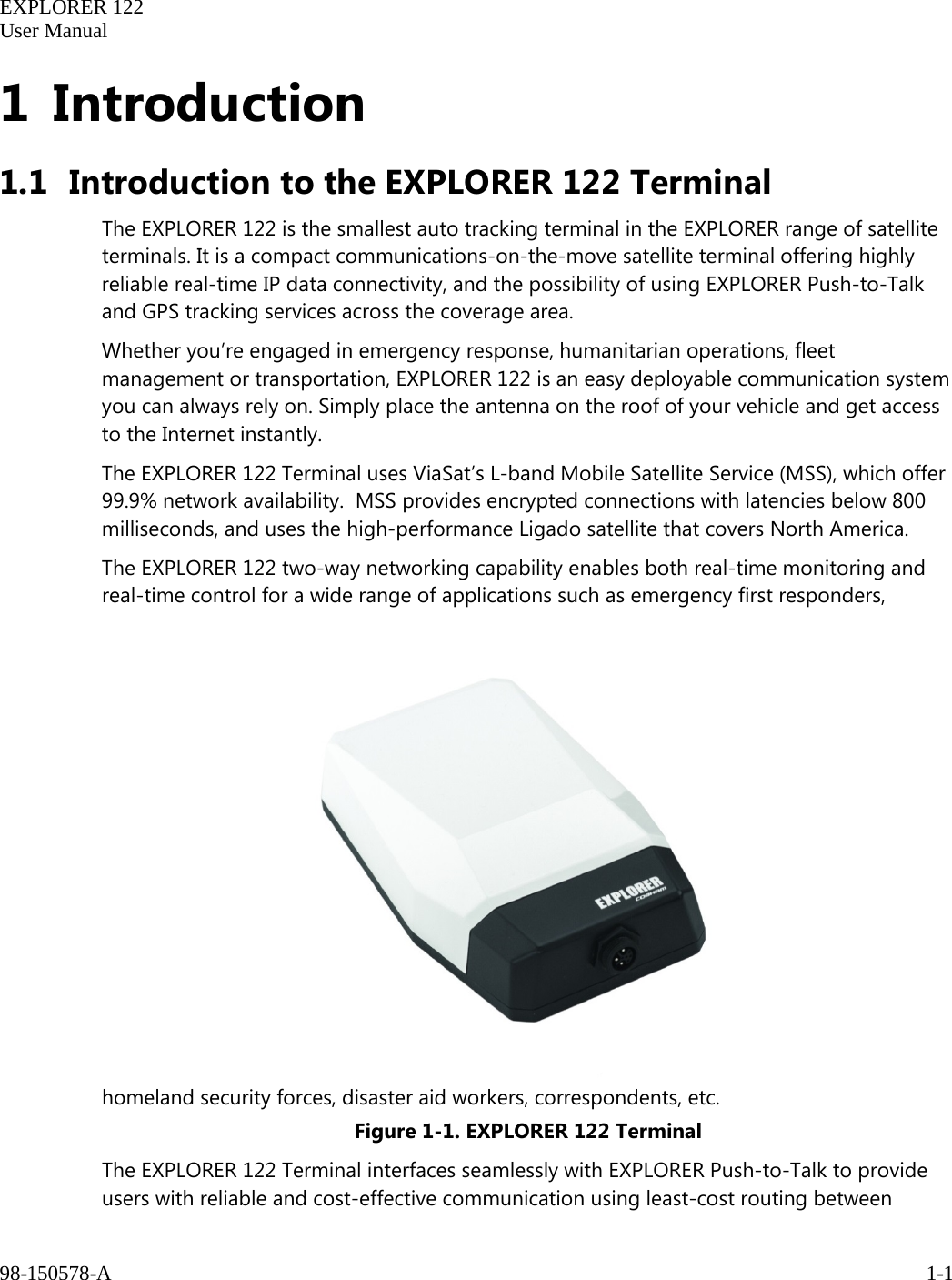   EXPLORER 122  User Manual  98-150578-A     1-1   1 Introduction 1.1 Introduction to the EXPLORER 122 Terminal  The EXPLORER 122 is the smallest auto tracking terminal in the EXPLORER range of satellite terminals. It is a compact communications-on-the-move satellite terminal offering highly reliable real-time IP data connectivity, and the possibility of using EXPLORER Push-to-Talk and GPS tracking services across the coverage area. Whether you’re engaged in emergency response, humanitarian operations, fleet management or transportation, EXPLORER 122 is an easy deployable communication system you can always rely on. Simply place the antenna on the roof of your vehicle and get access to the Internet instantly.  The EXPLORER 122 Terminal uses ViaSat’s L-band Mobile Satellite Service (MSS), which offer 99.9% network availability.  MSS provides encrypted connections with latencies below 800 milliseconds, and uses the high-performance Ligado satellite that covers North America. The EXPLORER 122 two-way networking capability enables both real-time monitoring and real-time control for a wide range of applications such as emergency first responders, homeland security forces, disaster aid workers, correspondents, etc. Figure 1-1. EXPLORER 122 Terminal The EXPLORER 122 Terminal interfaces seamlessly with EXPLORER Push-to-Talk to provide users with reliable and cost-effective communication using least-cost routing between 