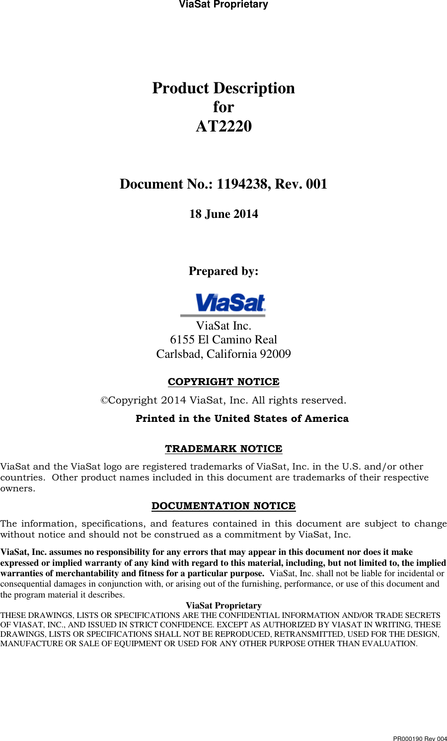 ViaSat Proprietary PR000190 Rev 004   Product Description for AT2220   Document No.: 1194238, Rev. 001  18 June 2014    Prepared by:   ViaSat Inc. 6155 El Camino Real Carlsbad, California 92009  COPYRIGHT NOTICE   ©Copyright 2014 ViaSat, Inc. All rights reserved.   Printed in the United States of America  TRADEMARK NOTICE ViaSat and the ViaSat logo are registered trademarks of ViaSat, Inc. in the U.S. and/or other countries.  Other product names included in this document are trademarks of their respective owners. DOCUMENTATION NOTICE The  information,  specifications,  and  features  contained in this document are subject  to change without notice and should not be construed as a commitment by ViaSat, Inc. ViaSat, Inc. assumes no responsibility for any errors that may appear in this document nor does it make expressed or implied warranty of any kind with regard to this material, including, but not limited to, the implied warranties of merchantability and fitness for a particular purpose.  ViaSat, Inc. shall not be liable for incidental or consequential damages in conjunction with, or arising out of the furnishing, performance, or use of this document and the program material it describes.  ViaSat Proprietary THESE DRAWINGS, LISTS OR SPECIFICATIONS ARE THE CONFIDENTIAL INFORMATION AND/OR TRADE SECRETS OF VIASAT, INC., AND ISSUED IN STRICT CONFIDENCE. EXCEPT AS AUTHORIZED BY VIASAT IN WRITING, THESE DRAWINGS, LISTS OR SPECIFICATIONS SHALL NOT BE REPRODUCED, RETRANSMITTED, USED FOR THE DESIGN, MANUFACTURE OR SALE OF EQUIPMENT OR USED FOR ANY OTHER PURPOSE OTHER THAN EVALUATION.    
